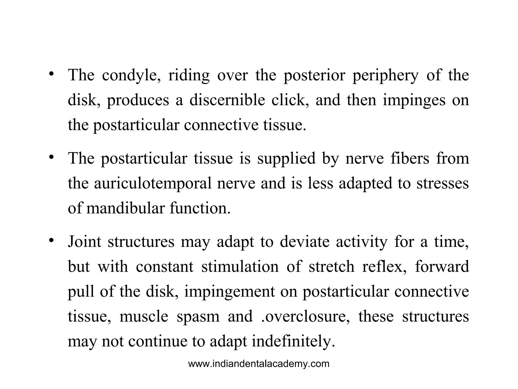 • The condyle, riding over the posterior periphery of the
disk, produces a discernible click, and then impinges on
the postarticular connective tissue.
• The postarticular tissue is supplied by nerve fibers from
the auriculotemporal nerve and is less adapted to stresses
of mandibular function.
• Joint structures may adapt to deviate activity for a time,
but with constant stimulation of stretch reflex, forward
pull of the disk, impingement on postarticular connective
tissue, muscle spasm and .overclosure, these structures
may not continue to adapt indefinitely.
www.indiandentalacademy.com
 