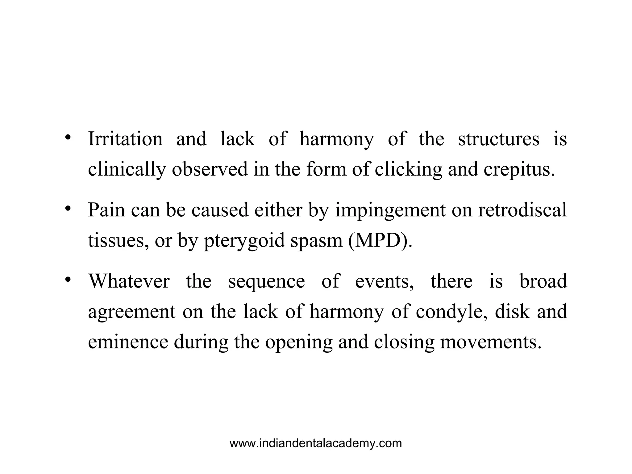 • Irritation and lack of harmony of the structures is
clinically observed in the form of clicking and crepitus.
• Pain can be caused either by impingement on retrodiscal
tissues, or by pterygoid spasm (MPD).
• Whatever the sequence of events, there is broad
agreement on the lack of harmony of condyle, disk and
eminence during the opening and closing movements.
www.indiandentalacademy.com
 