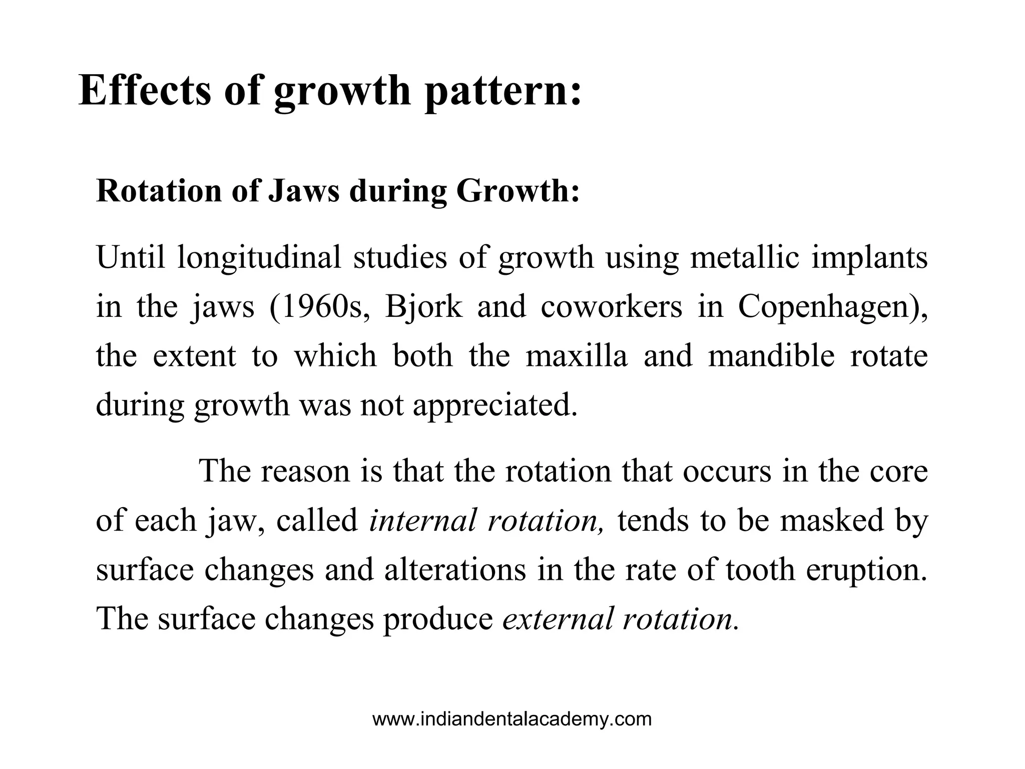 Effects of growth pattern:
Rotation of Jaws during Growth:
Until longitudinal studies of growth using metallic implants
in the jaws (1960s, Bjork and coworkers in Copenhagen),
the extent to which both the maxilla and mandible rotate
during growth was not appreciated.
The reason is that the rotation that occurs in the core
of each jaw, called internal rotation, tends to be masked by
surface changes and alterations in the rate of tooth eruption.
The surface changes produce external rotation.
www.indiandentalacademy.com
 