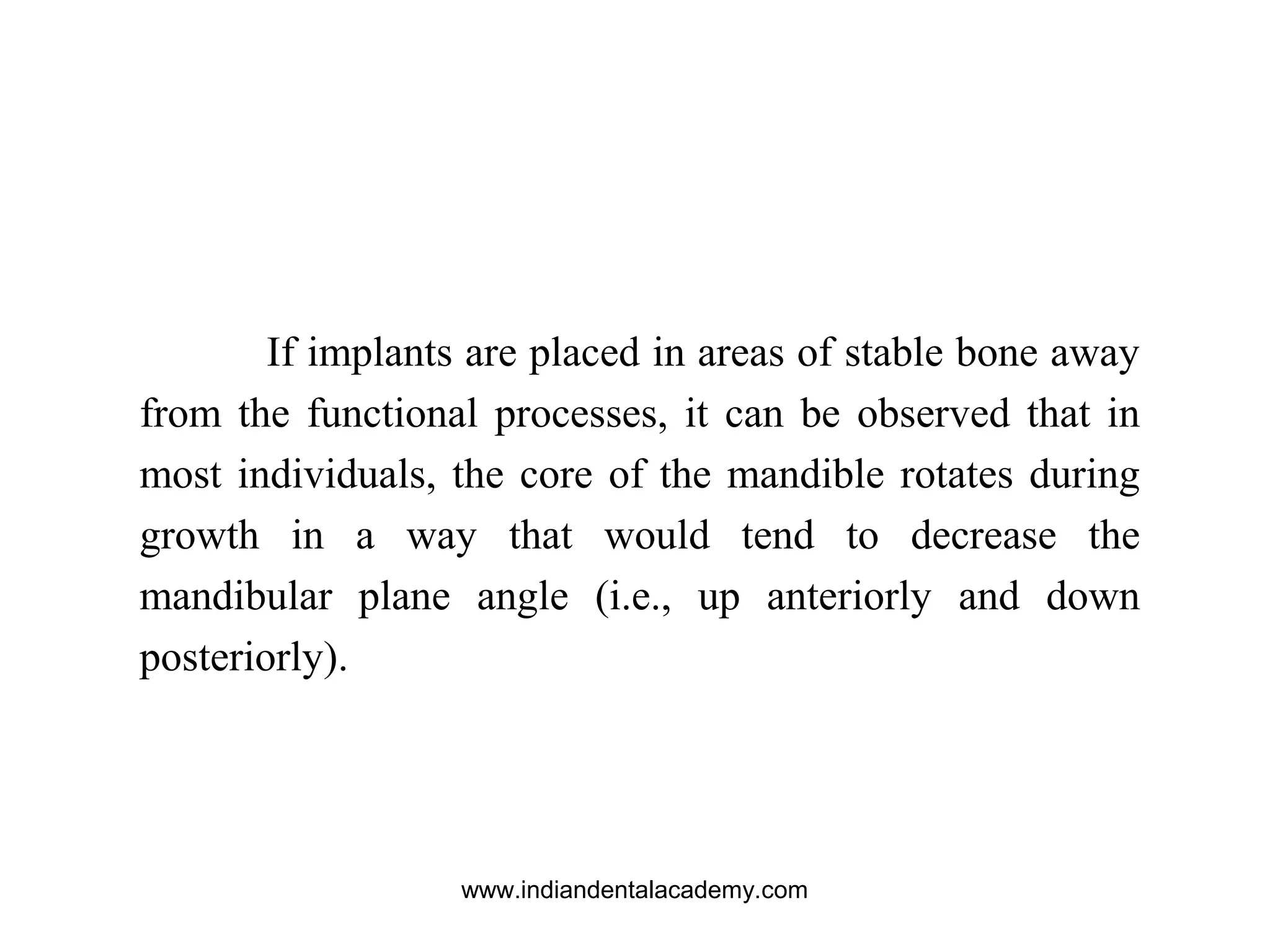 If implants are placed in areas of stable bone away
from the functional processes, it can be observed that in
most individuals, the core of the mandible rotates during
growth in a way that would tend to decrease the
mandibular plane angle (i.e., up anteriorly and down
posteriorly).
www.indiandentalacademy.com
 