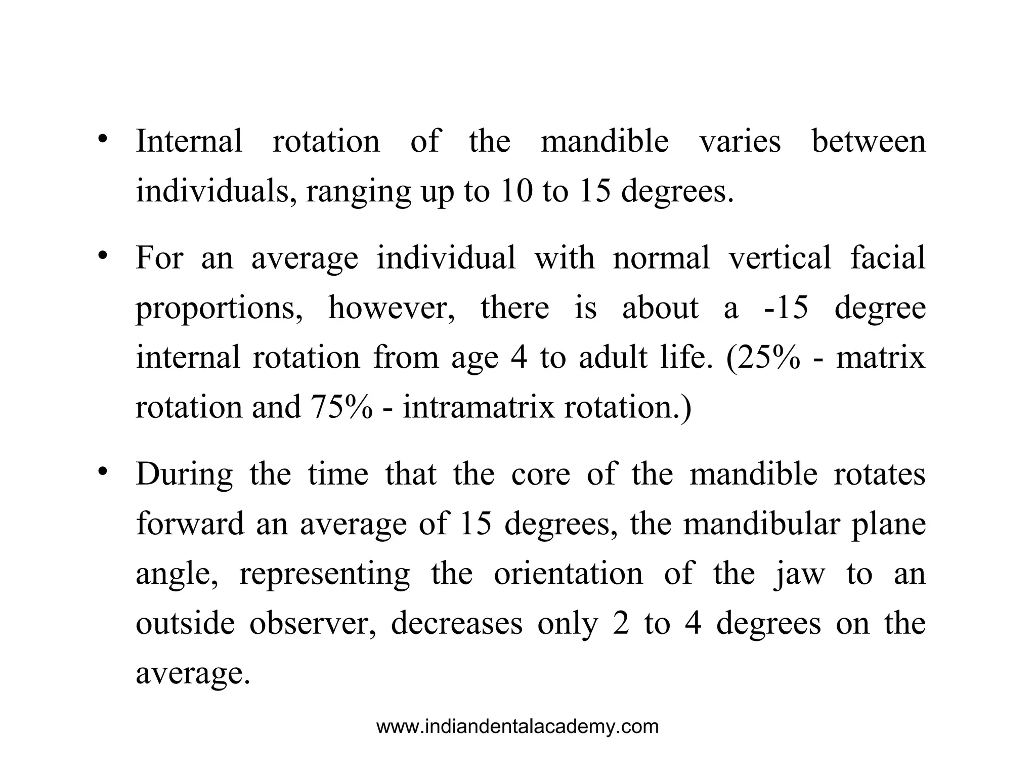 • Internal rotation of the mandible varies between
individuals, ranging up to 10 to 15 degrees.
• For an average individual with normal vertical facial
proportions, however, there is about a -15 degree
internal rotation from age 4 to adult life. (25% - matrix
rotation and 75% - intramatrix rotation.)
• During the time that the core of the mandible rotates
forward an average of 15 degrees, the mandibular plane
angle, representing the orientation of the jaw to an
outside observer, decreases only 2 to 4 degrees on the
average.
www.indiandentalacademy.com
 
