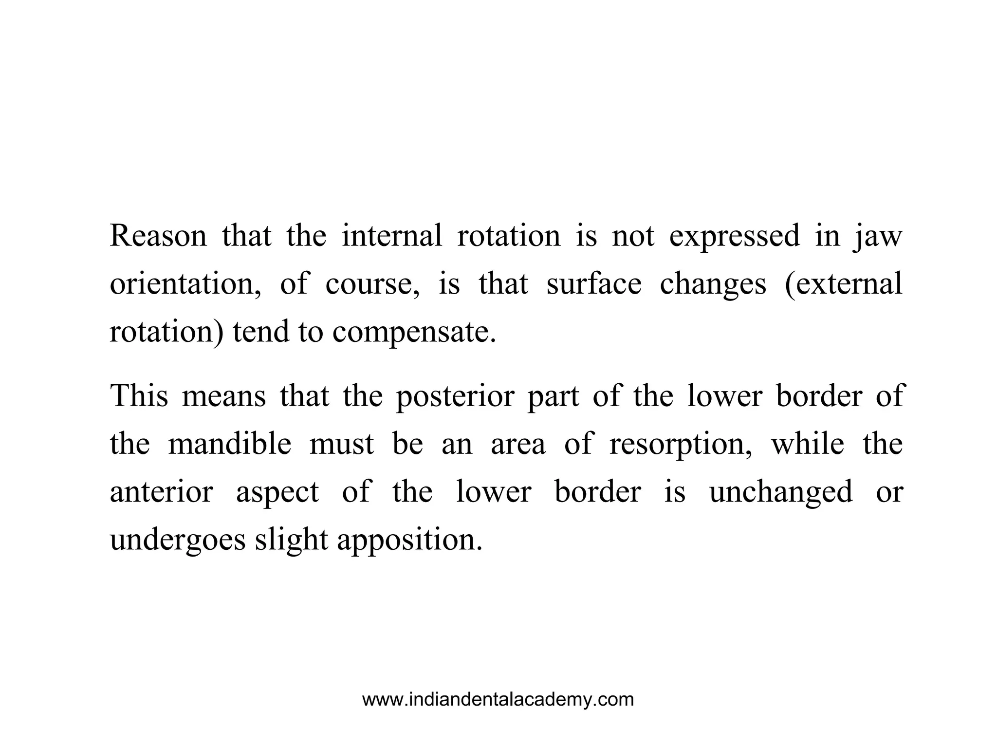 Reason that the internal rotation is not expressed in jaw
orientation, of course, is that surface changes (external
rotation) tend to compensate.
This means that the posterior part of the lower border of
the mandible must be an area of resorption, while the
anterior aspect of the lower border is unchanged or
undergoes slight apposition.
www.indiandentalacademy.com
 