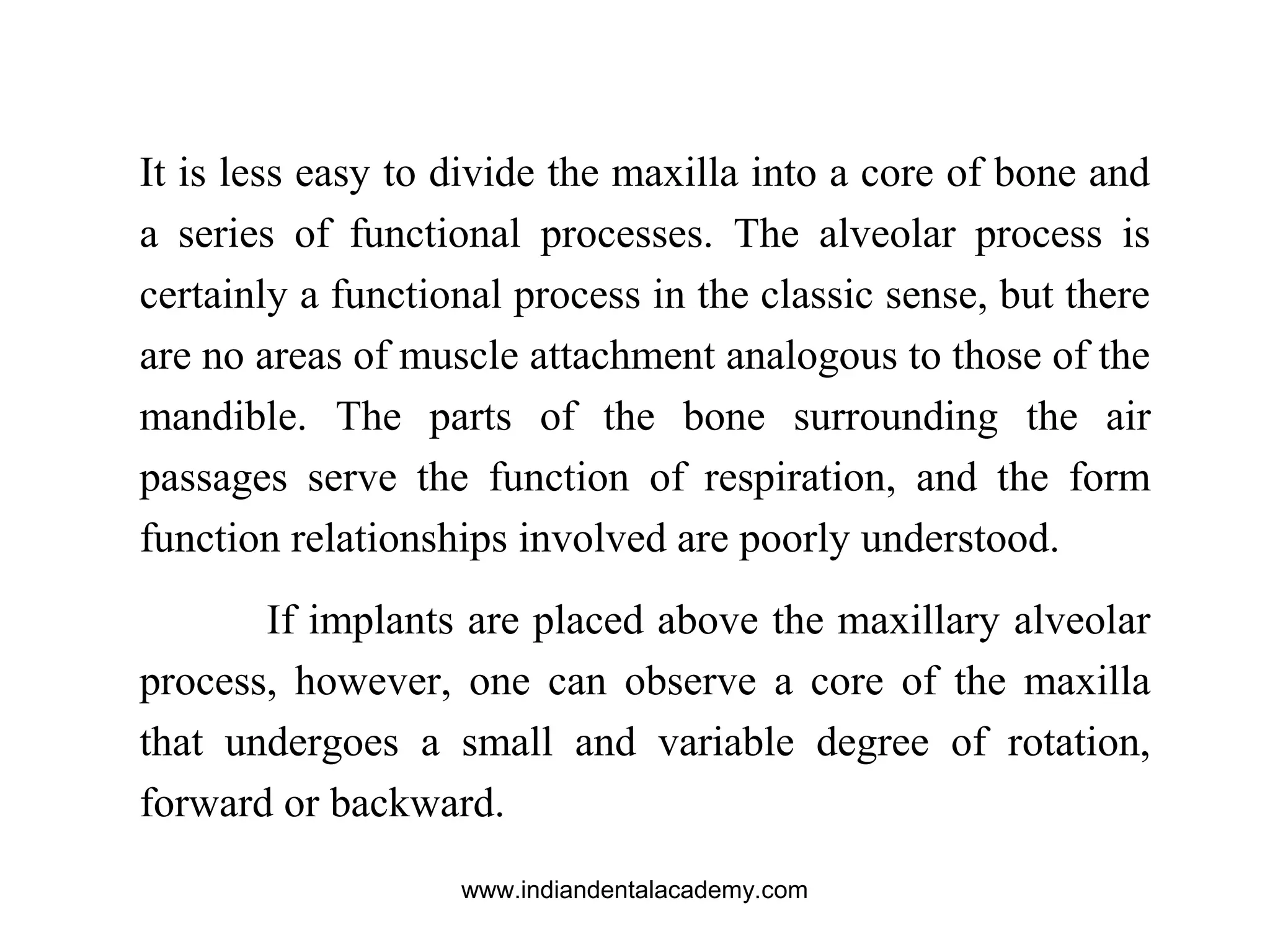 It is less easy to divide the maxilla into a core of bone and
a series of functional processes. The alveolar process is
certainly a functional process in the classic sense, but there
are no areas of muscle attachment analogous to those of the
mandible. The parts of the bone surrounding the air
passages serve the function of respiration, and the form
function relationships involved are poorly understood.
If implants are placed above the maxillary alveolar
process, however, one can observe a core of the maxilla
that undergoes a small and variable degree of rotation,
forward or backward.
www.indiandentalacademy.com
 