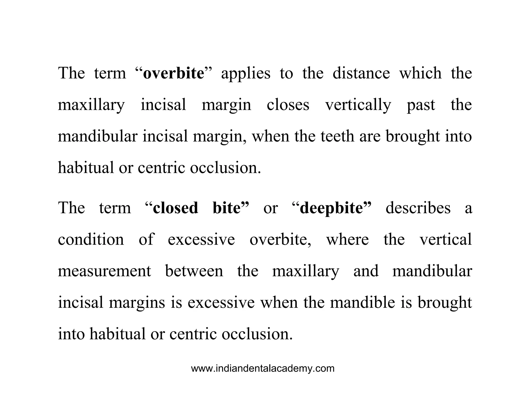 The term “overbite” applies to the distance which the
maxillary incisal margin closes vertically past the
mandibular incisal margin, when the teeth are brought into
habitual or centric occlusion.
The term “closed bite” or “deepbite” describes a
condition of excessive overbite, where the vertical
measurement between the maxillary and mandibular
incisal margins is excessive when the mandible is brought
into habitual or centric occlusion.
www.indiandentalacademy.com
 