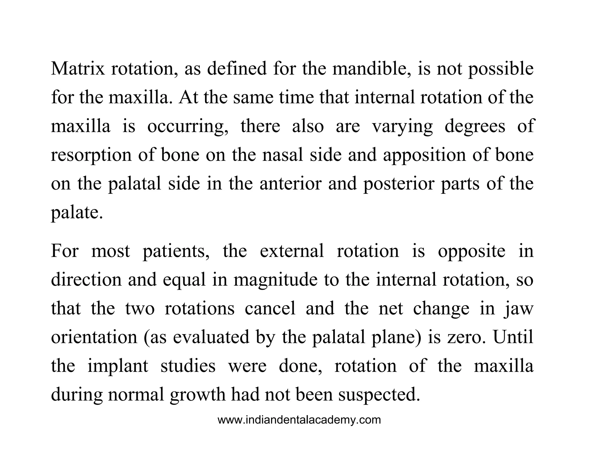 Matrix rotation, as defined for the mandible, is not possible
for the maxilla. At the same time that internal rotation of the
maxilla is occurring, there also are varying degrees of
resorption of bone on the nasal side and apposition of bone
on the palatal side in the anterior and posterior parts of the
palate.
For most patients, the external rotation is opposite in
direction and equal in magnitude to the internal rotation, so
that the two rotations cancel and the net change in jaw
orientation (as evaluated by the palatal plane) is zero. Until
the implant studies were done, rotation of the maxilla
during normal growth had not been suspected.
www.indiandentalacademy.com
 