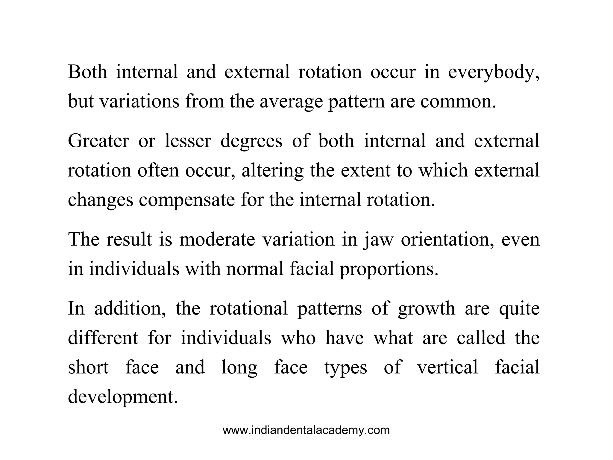 Both internal and external rotation occur in everybody,
but variations from the average pattern are common.
Greater or lesser degrees of both internal and external
rotation often occur, altering the extent to which external
changes compensate for the internal rotation.
The result is moderate variation in jaw orientation, even
in individuals with normal facial proportions.
In addition, the rotational patterns of growth are quite
different for individuals who have what are called the
short face and long face types of vertical facial
development.
www.indiandentalacademy.com
 