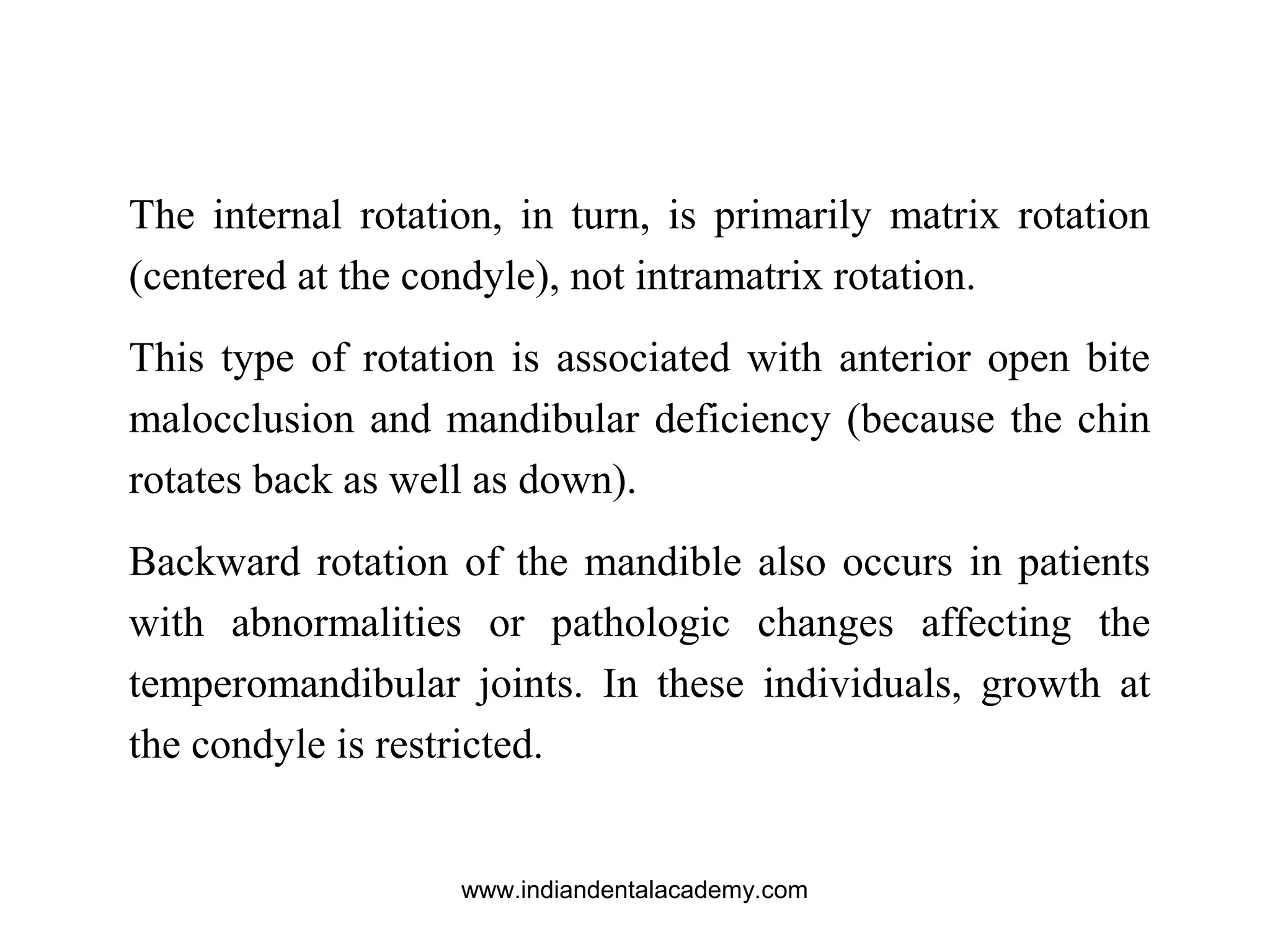 The internal rotation, in turn, is primarily matrix rotation
(centered at the condyle), not intramatrix rotation.
This type of rotation is associated with anterior open bite
malocclusion and mandibular deficiency (because the chin
rotates back as well as down).
Backward rotation of the mandible also occurs in patients
with abnormalities or pathologic changes affecting the
temperomandibular joints. In these individuals, growth at
the condyle is restricted.
www.indiandentalacademy.com
 