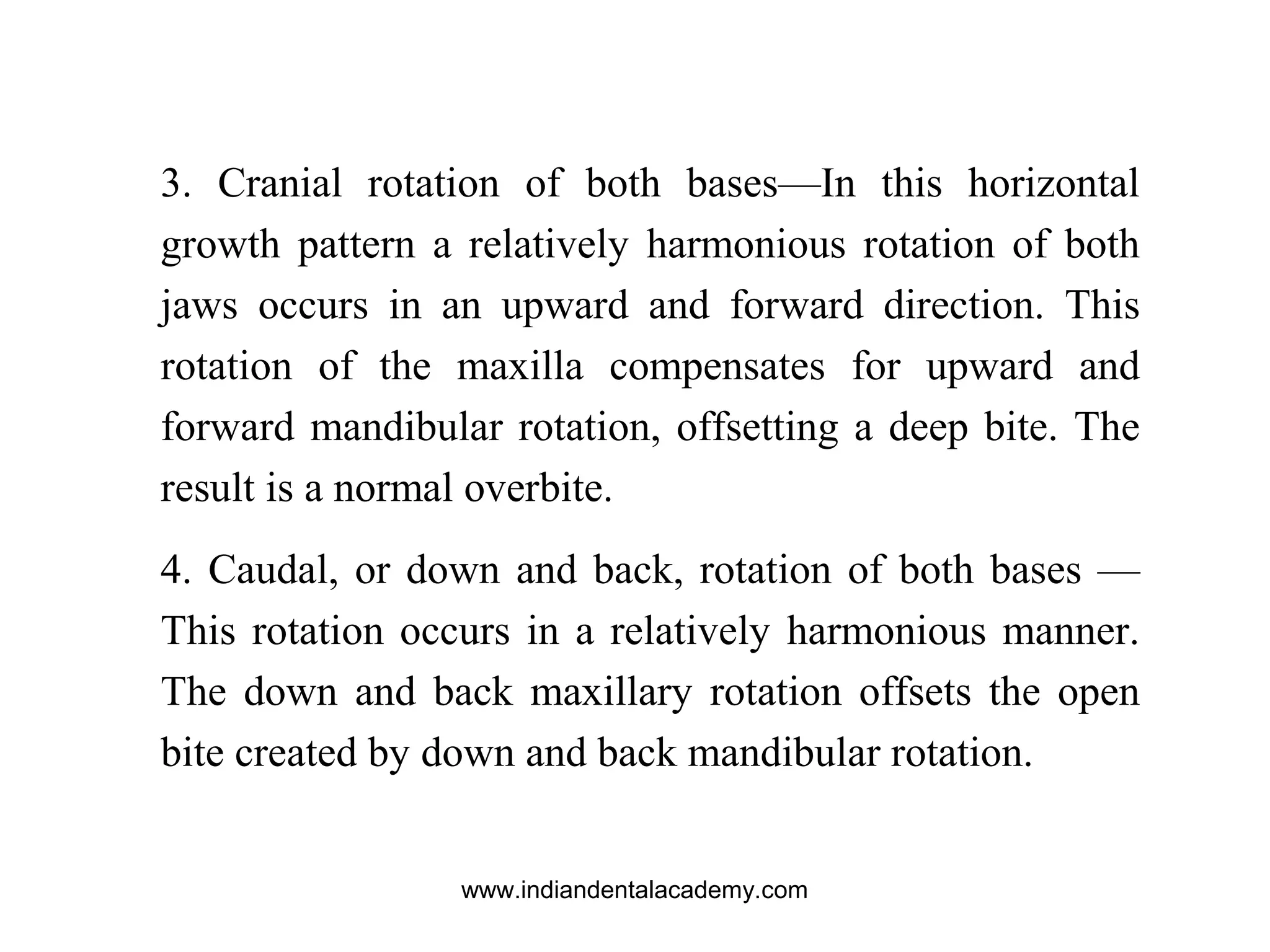 3. Cranial rotation of both bases—In this horizontal
growth pattern a relatively harmonious rotation of both
jaws occurs in an upward and forward direction. This
rotation of the maxilla compensates for upward and
forward mandibular rotation, offsetting a deep bite. The
result is a normal overbite.
4. Caudal, or down and back, rotation of both bases —
This rotation occurs in a relatively harmonious manner.
The down and back maxillary rotation offsets the open
bite created by down and back mandibular rotation.
www.indiandentalacademy.com
 