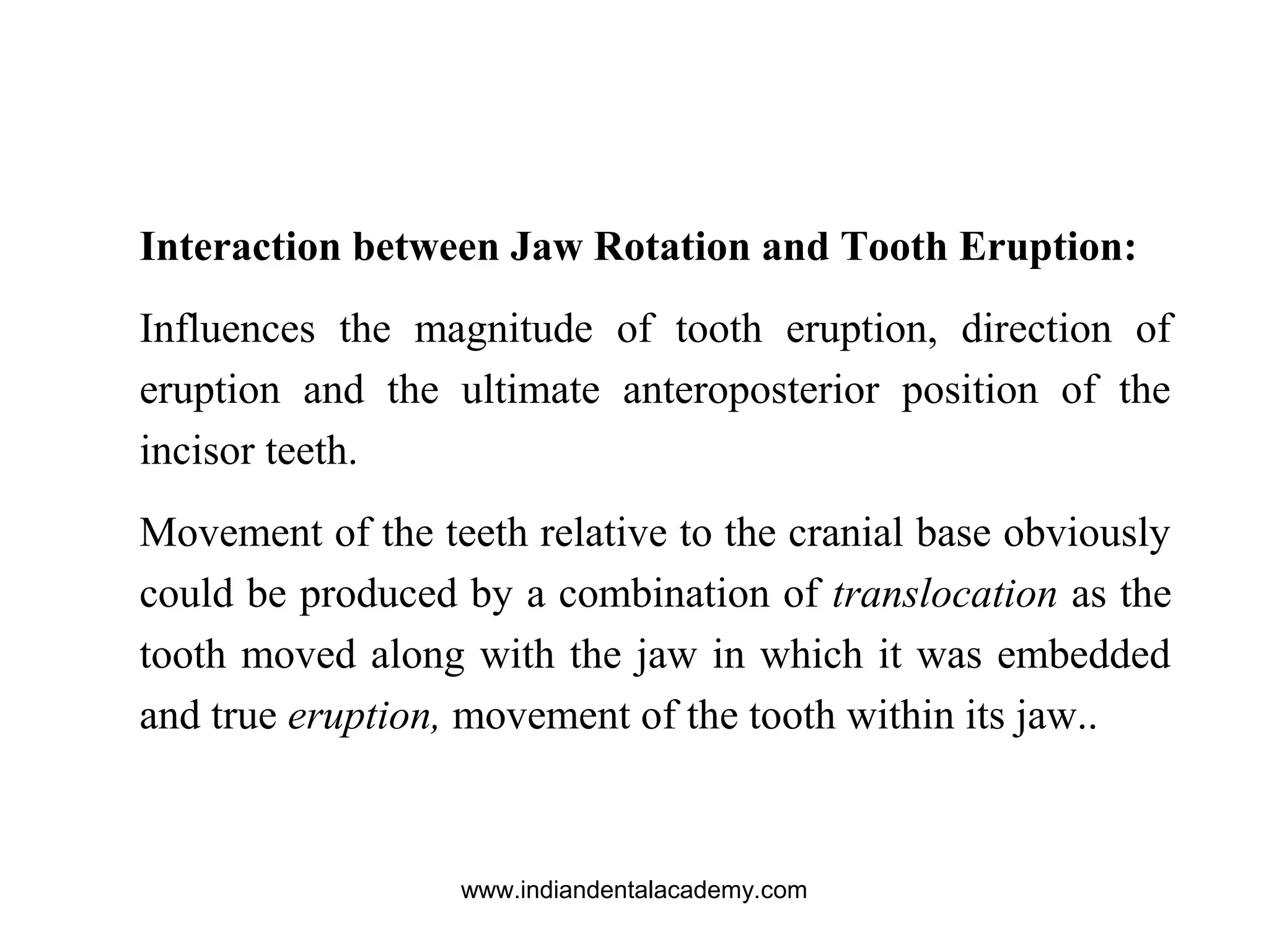Interaction between Jaw Rotation and Tooth Eruption:
Influences the magnitude of tooth eruption, direction of
eruption and the ultimate anteroposterior position of the
incisor teeth.
Movement of the teeth relative to the cranial base obviously
could be produced by a combination of translocation as the
tooth moved along with the jaw in which it was embedded
and true eruption, movement of the tooth within its jaw..
www.indiandentalacademy.com
 