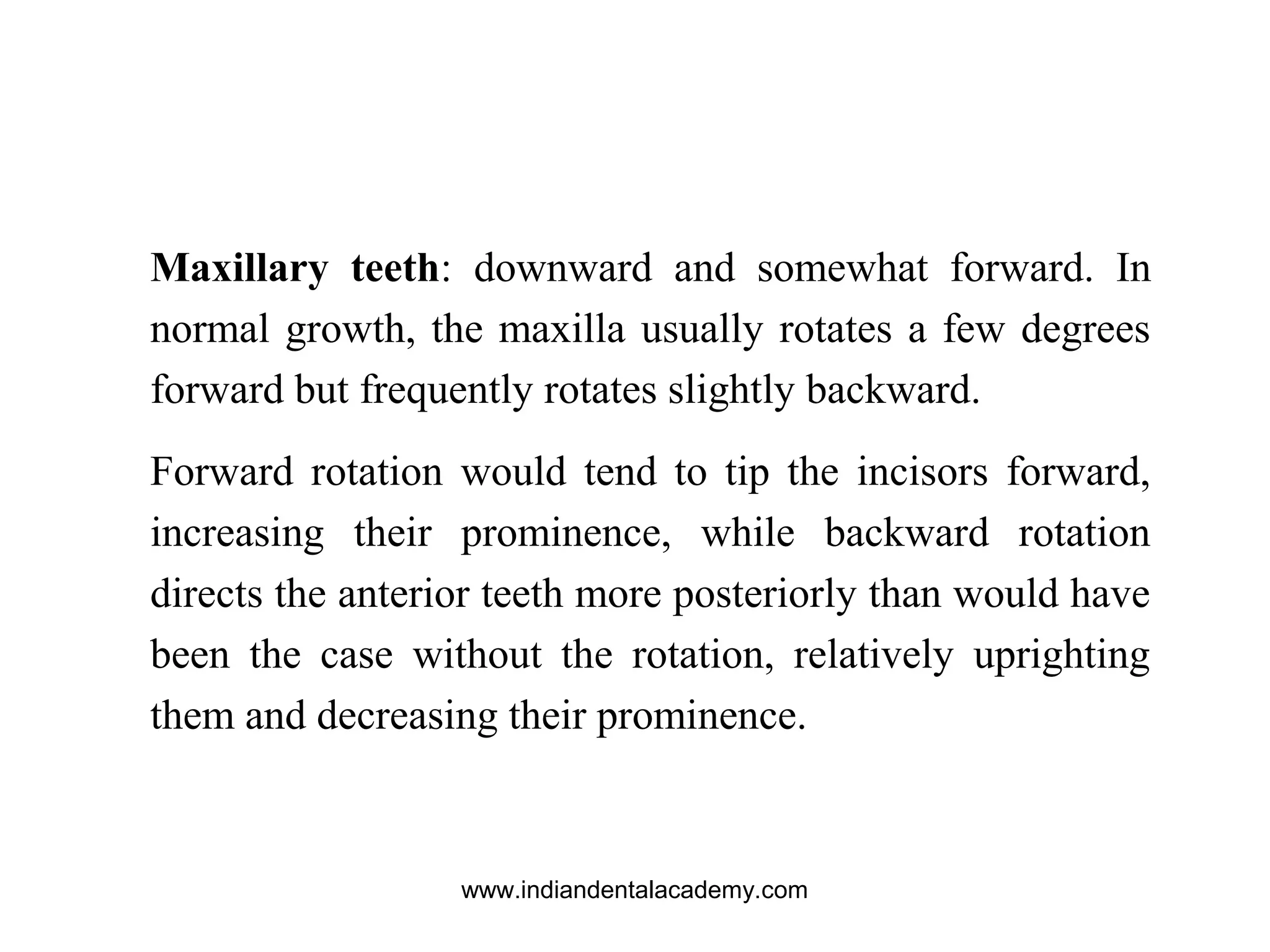 Maxillary teeth: downward and somewhat forward. In
normal growth, the maxilla usually rotates a few degrees
forward but frequently rotates slightly backward.
Forward rotation would tend to tip the incisors forward,
increasing their prominence, while backward rotation
directs the anterior teeth more posteriorly than would have
been the case without the rotation, relatively uprighting
them and decreasing their prominence.
www.indiandentalacademy.com
 