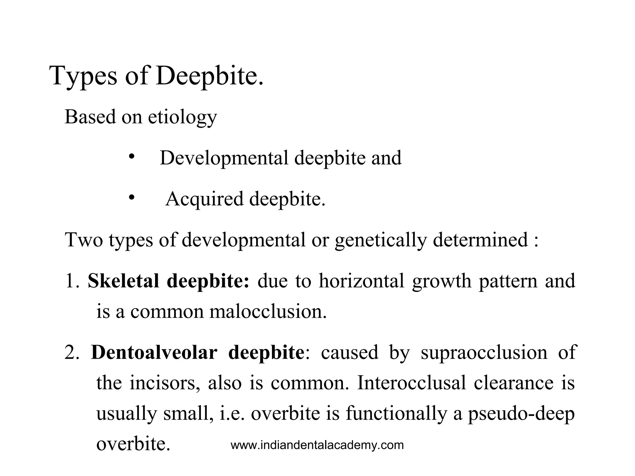 Types of Deepbite.
Based on etiology
• Developmental deepbite and
• Acquired deepbite.
Two types of developmental or genetically determined :
1. Skeletal deepbite: due to horizontal growth pattern and
is a common malocclusion.
2. Dentoalveolar deepbite: caused by supraocclusion of
the incisors, also is common. Interocclusal clearance is
usually small, i.e. overbite is functionally a pseudo-deep
overbite. www.indiandentalacademy.com
 