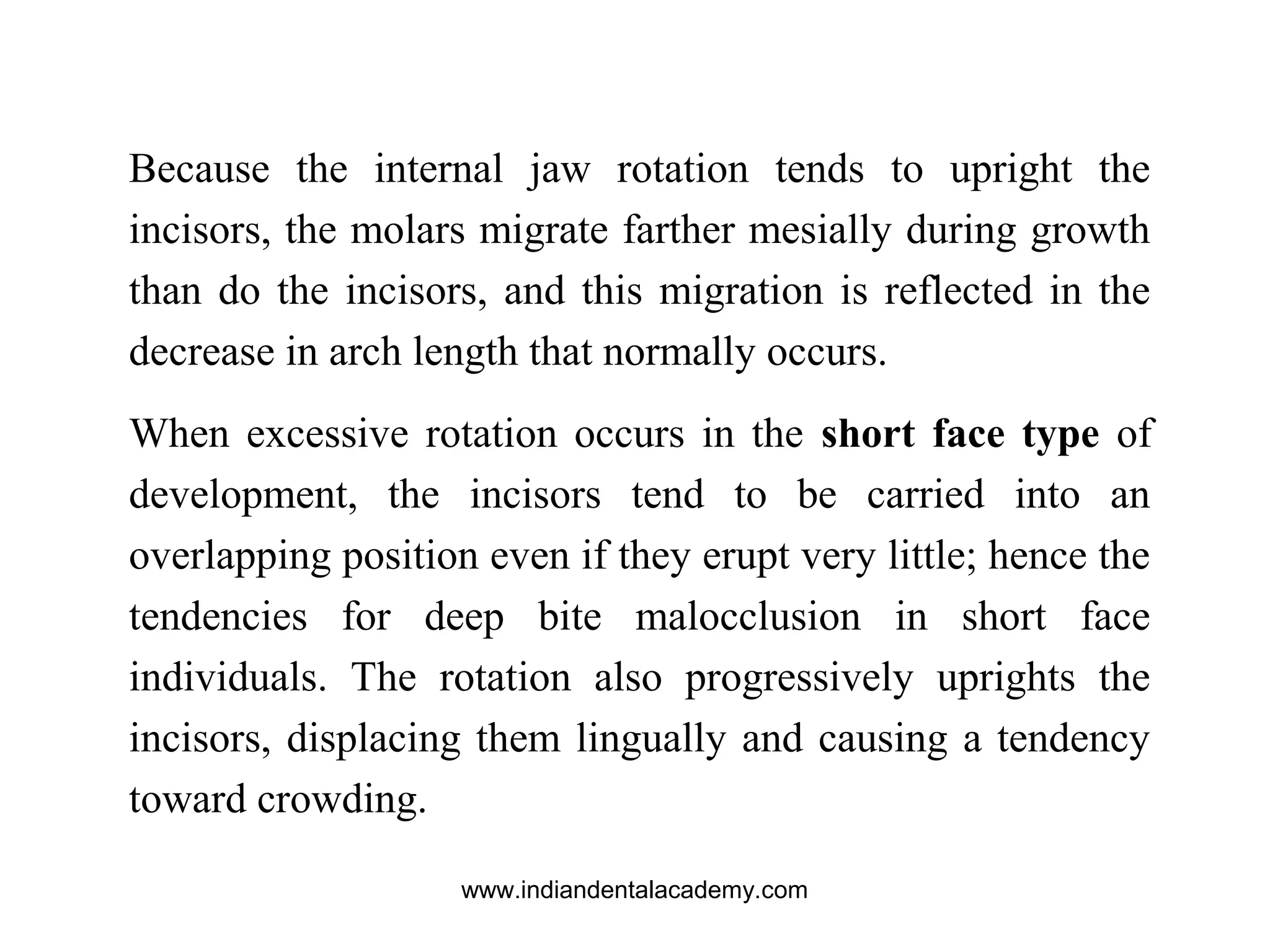 Because the internal jaw rotation tends to upright the
incisors, the molars migrate farther mesially during growth
than do the incisors, and this migration is reflected in the
decrease in arch length that normally occurs.
When excessive rotation occurs in the short face type of
development, the incisors tend to be carried into an
overlapping position even if they erupt very little; hence the
tendencies for deep bite malocclusion in short face
individuals. The rotation also progressively uprights the
incisors, displacing them lingually and causing a tendency
toward crowding.
www.indiandentalacademy.com
 