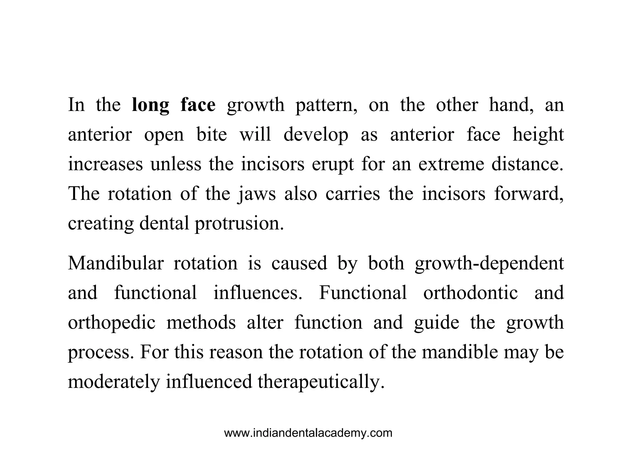In the long face growth pattern, on the other hand, an
anterior open bite will develop as anterior face height
increases unless the incisors erupt for an extreme distance.
The rotation of the jaws also carries the incisors forward,
creating dental protrusion.
Mandibular rotation is caused by both growth-dependent
and functional influences. Functional orthodontic and
orthopedic methods alter function and guide the growth
process. For this reason the rotation of the mandible may be
moderately influenced therapeutically.
www.indiandentalacademy.com
 