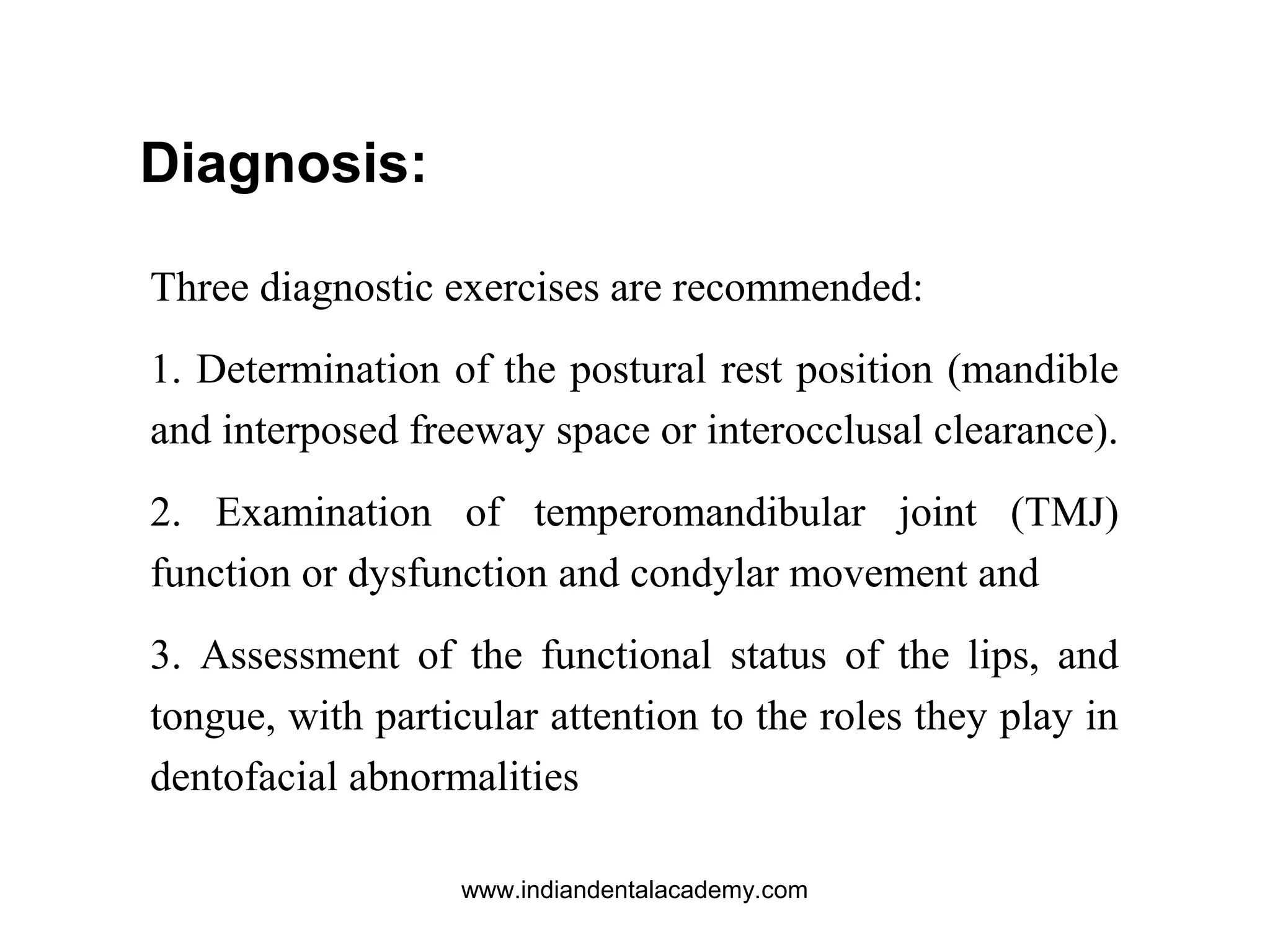 Three diagnostic exercises are recommended:
1. Determination of the postural rest position (mandible
and interposed freeway space or interocclusal clearance).
2. Examination of temperomandibular joint (TMJ)
function or dysfunction and condylar movement and
3. Assessment of the functional status of the lips, and
tongue, with particular attention to the roles they play in
dentofacial abnormalities
Diagnosis:
www.indiandentalacademy.com
 
