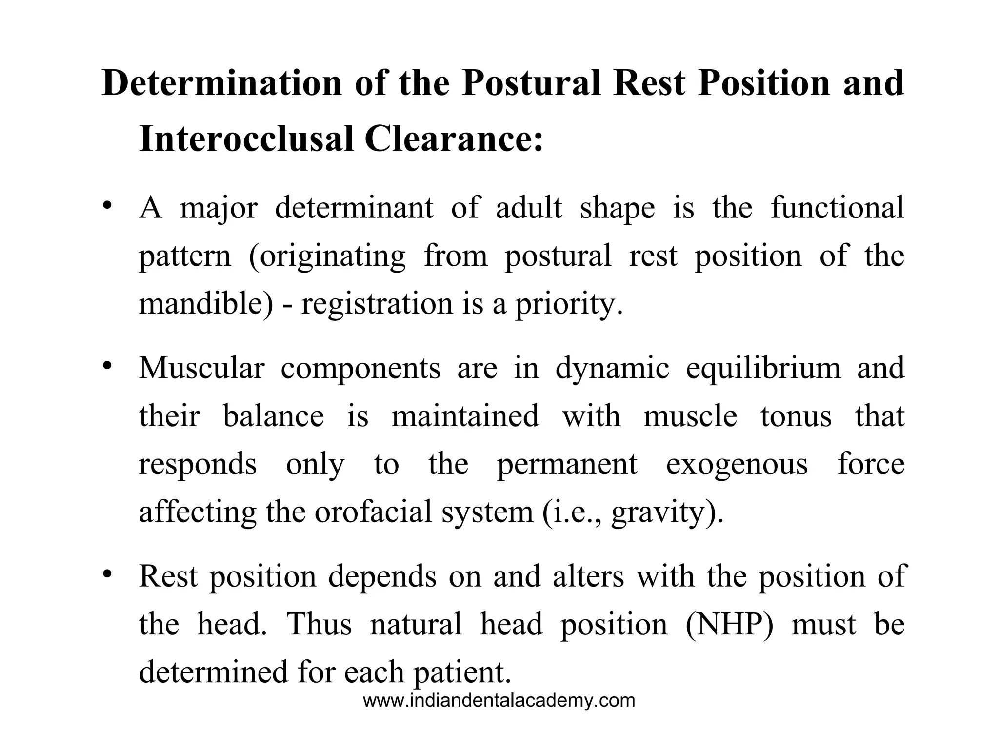 Determination of the Postural Rest Position and
Interocclusal Clearance:
• A major determinant of adult shape is the functional
pattern (originating from postural rest position of the
mandible) - registration is a priority.
• Muscular components are in dynamic equilibrium and
their balance is maintained with muscle tonus that
responds only to the permanent exogenous force
affecting the orofacial system (i.e., gravity).
• Rest position depends on and alters with the position of
the head. Thus natural head position (NHP) must be
determined for each patient.
www.indiandentalacademy.com
 