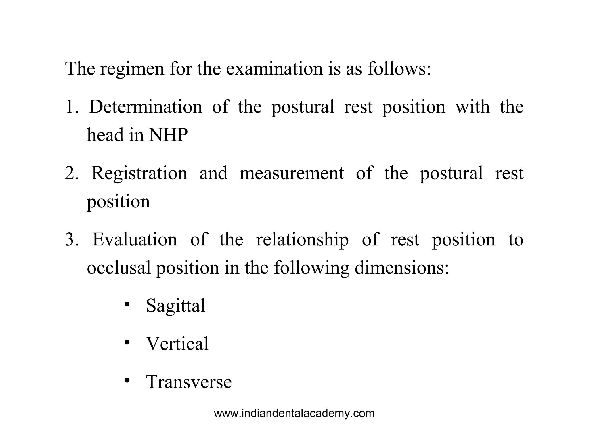 The regimen for the examination is as follows:
1. Determination of the postural rest position with the
head in NHP
2. Registration and measurement of the postural rest
position
3. Evaluation of the relationship of rest position to
occlusal position in the following dimensions:
• Sagittal
• Vertical
• Transverse
www.indiandentalacademy.com
 