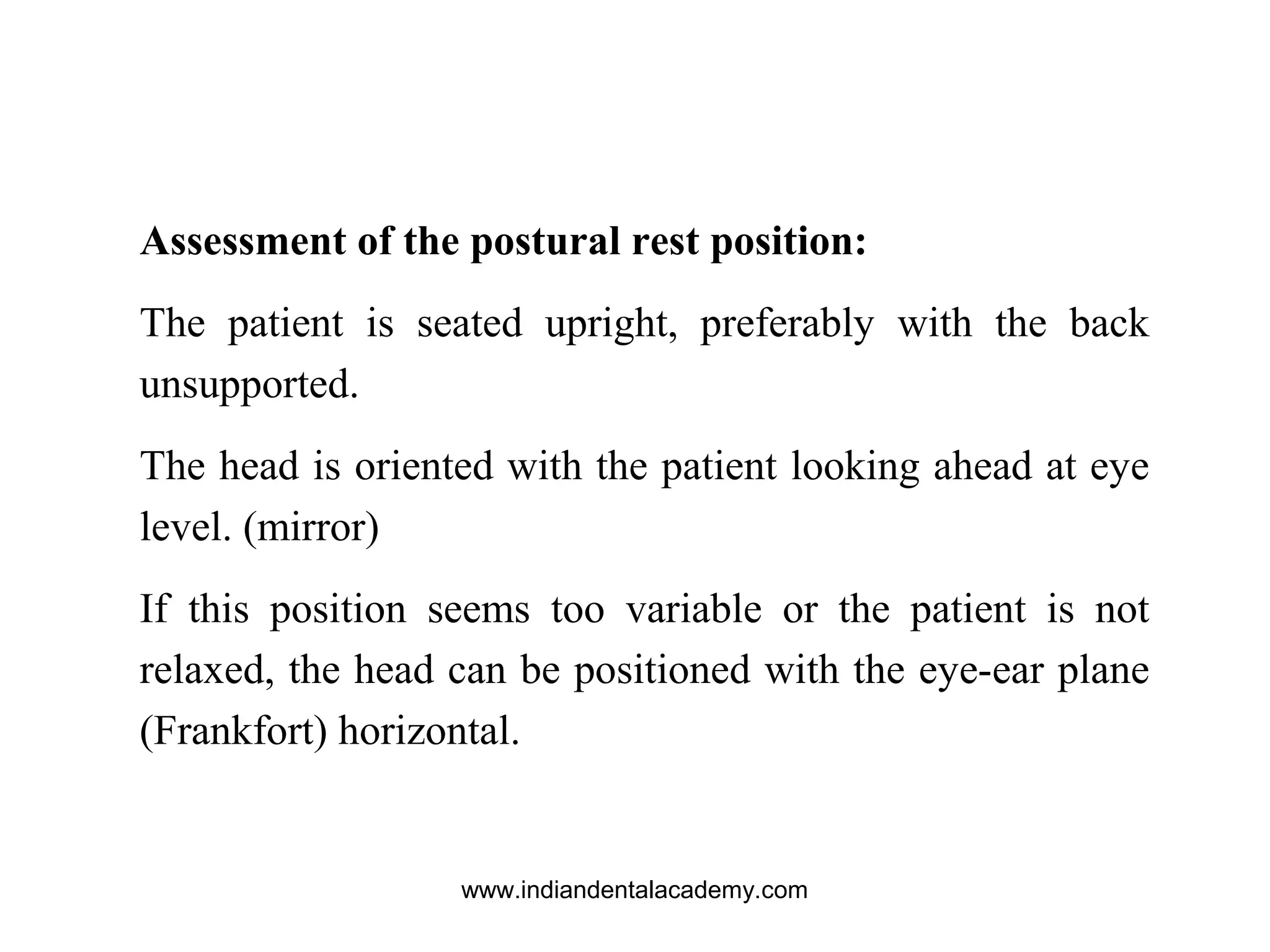 Assessment of the postural rest position:
The patient is seated upright, preferably with the back
unsupported.
The head is oriented with the patient looking ahead at eye
level. (mirror)
If this position seems too variable or the patient is not
relaxed, the head can be positioned with the eye-ear plane
(Frankfort) horizontal.
www.indiandentalacademy.com
 