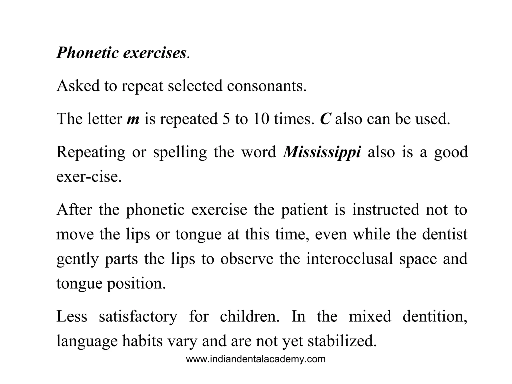 Phonetic exercises.
Asked to repeat selected consonants.
The letter m is repeated 5 to 10 times. C also can be used.
Repeating or spelling the word Mississippi also is a good
exer-cise.
After the phonetic exercise the patient is instructed not to
move the lips or tongue at this time, even while the dentist
gently parts the lips to observe the interocclusal space and
tongue position.
Less satisfactory for children. In the mixed dentition,
language habits vary and are not yet stabilized.
www.indiandentalacademy.com
 