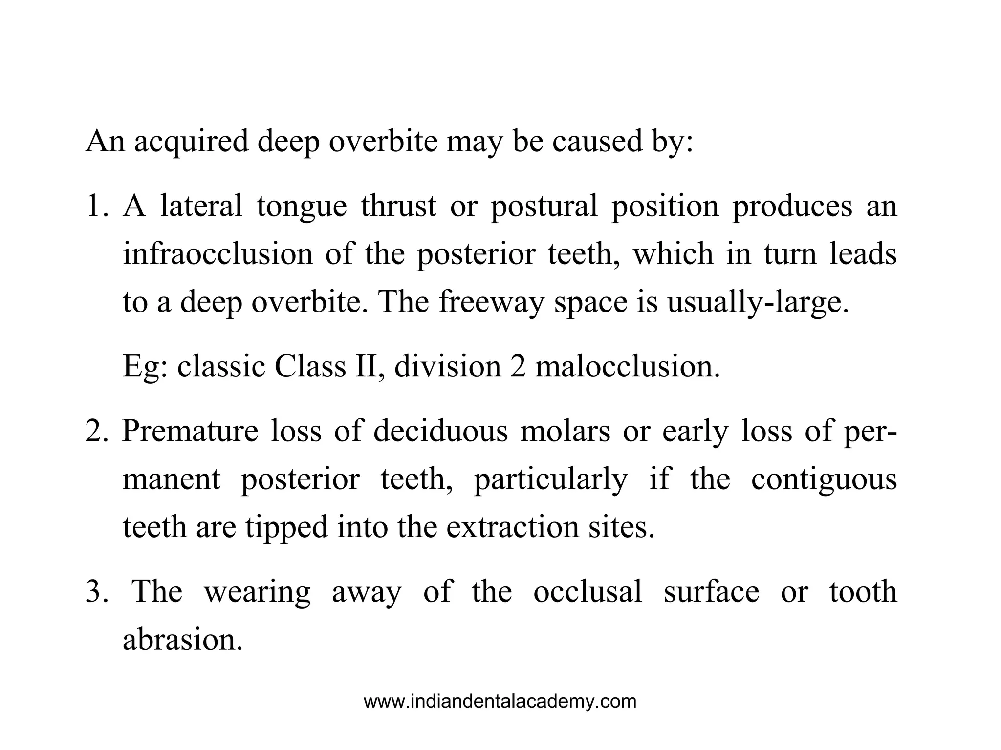 An acquired deep overbite may be caused by:
1. A lateral tongue thrust or postural position produces an
infraocclusion of the posterior teeth, which in turn leads
to a deep overbite. The freeway space is usually-large.
Eg: classic Class II, division 2 malocclusion.
2. Premature loss of deciduous molars or early loss of per-
manent posterior teeth, particularly if the contiguous
teeth are tipped into the extraction sites.
3. The wearing away of the occlusal surface or tooth
abrasion.
www.indiandentalacademy.com
 