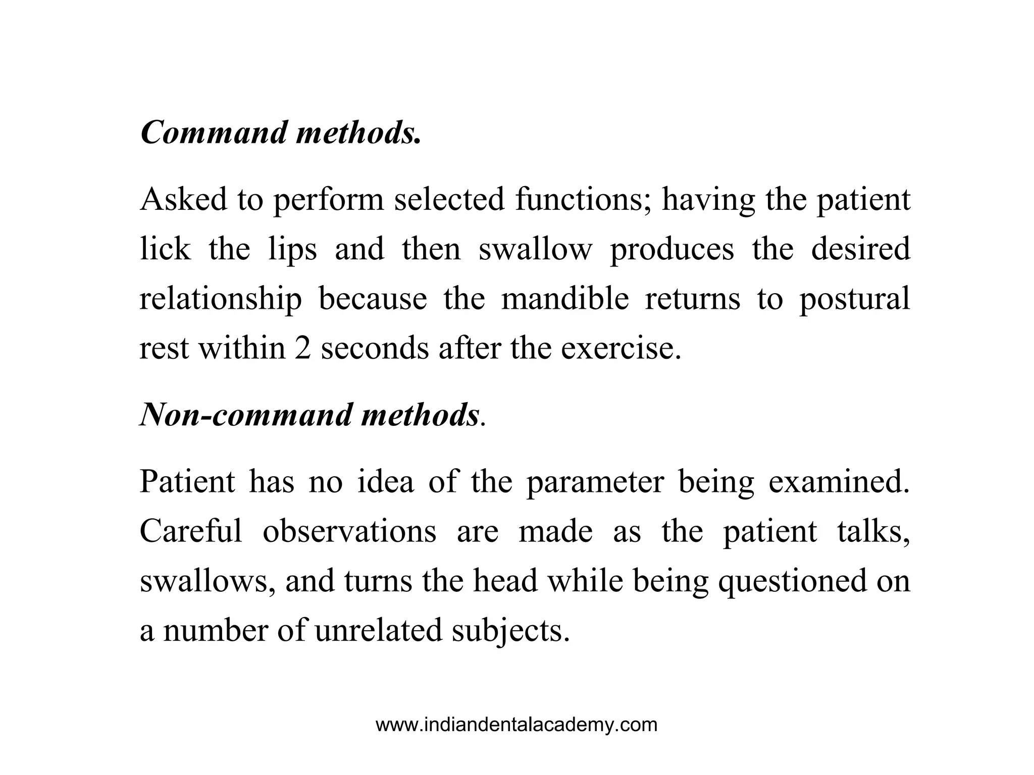 Command methods.
Asked to perform selected functions; having the patient
lick the lips and then swallow produces the desired
relationship because the mandible returns to postural
rest within 2 seconds after the exercise.
Non-command methods.
Patient has no idea of the parameter being examined.
Careful observations are made as the patient talks,
swallows, and turns the head while being questioned on
a number of unrelated subjects.
www.indiandentalacademy.com
 