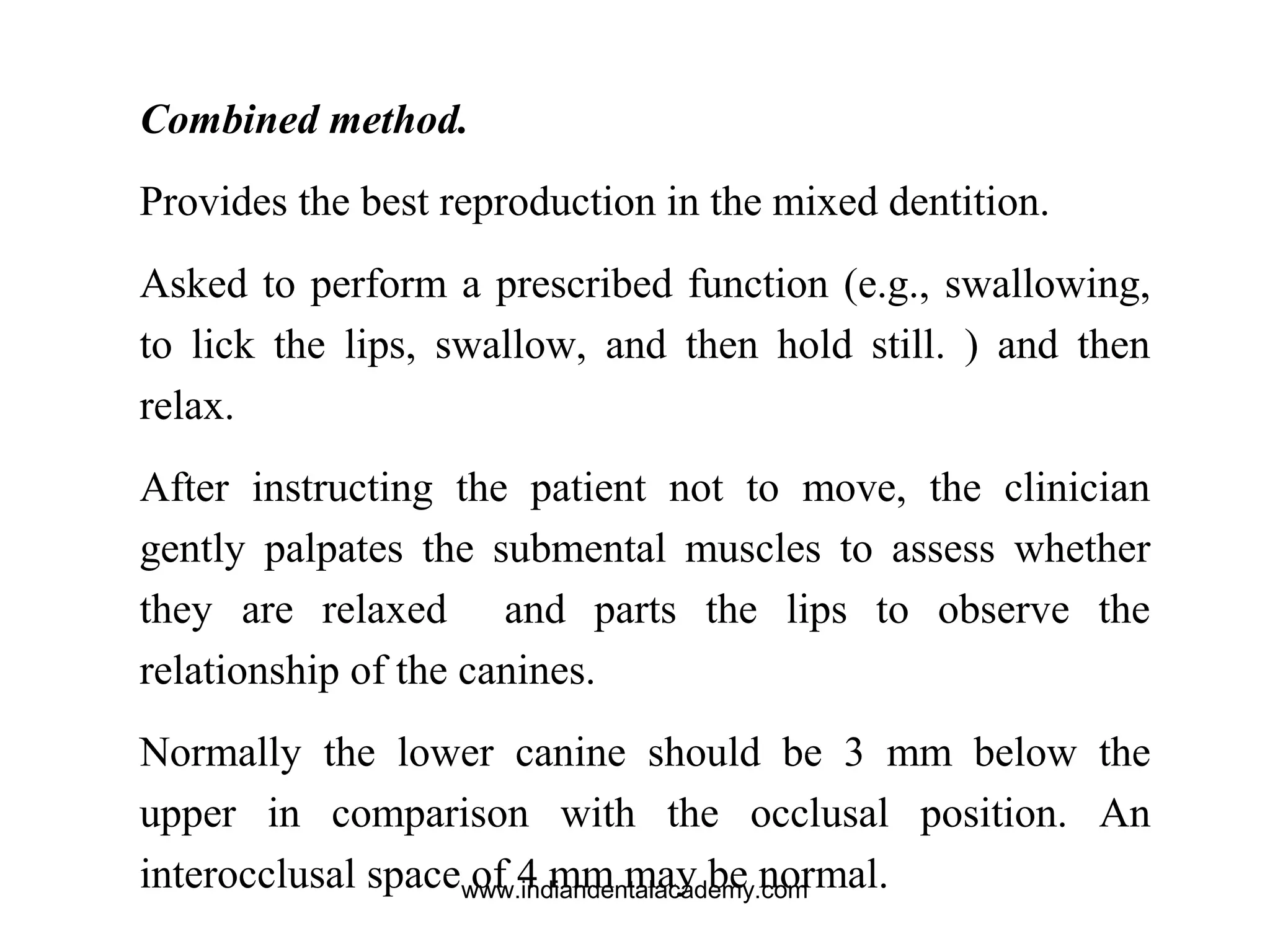 Combined method.
Provides the best reproduction in the mixed dentition.
Asked to perform a prescribed function (e.g., swallowing,
to lick the lips, swallow, and then hold still. ) and then
relax.
After instructing the patient not to move, the clinician
gently palpates the submental muscles to assess whether
they are relaxed and parts the lips to observe the
relationship of the canines.
Normally the lower canine should be 3 mm below the
upper in comparison with the occlusal position. An
interocclusal space of 4 mm may be normal.www.indiandentalacademy.com
 