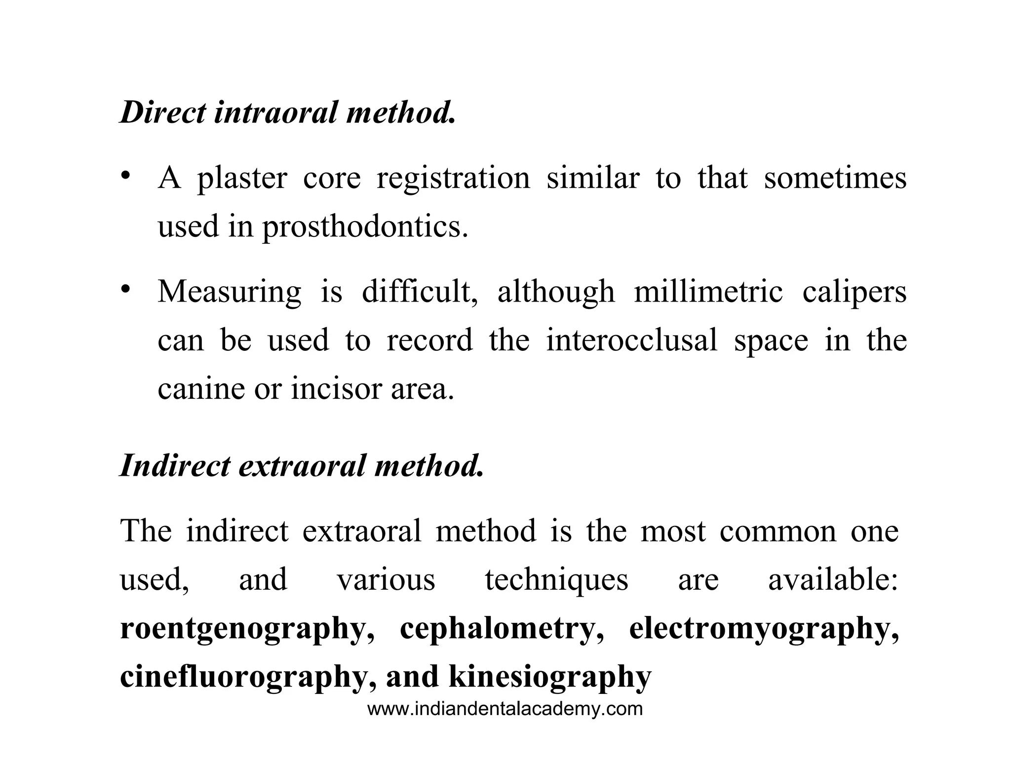 Direct intraoral method.
• A plaster core registration similar to that sometimes
used in prosthodontics.
• Measuring is difficult, although millimetric calipers
can be used to record the interocclusal space in the
canine or incisor area.
Indirect extraoral method.
The indirect extraoral method is the most common one
used, and various techniques are available:
roentgenography, cephalometry, electromyography,
cinefluorography, and kinesiography
www.indiandentalacademy.com
 