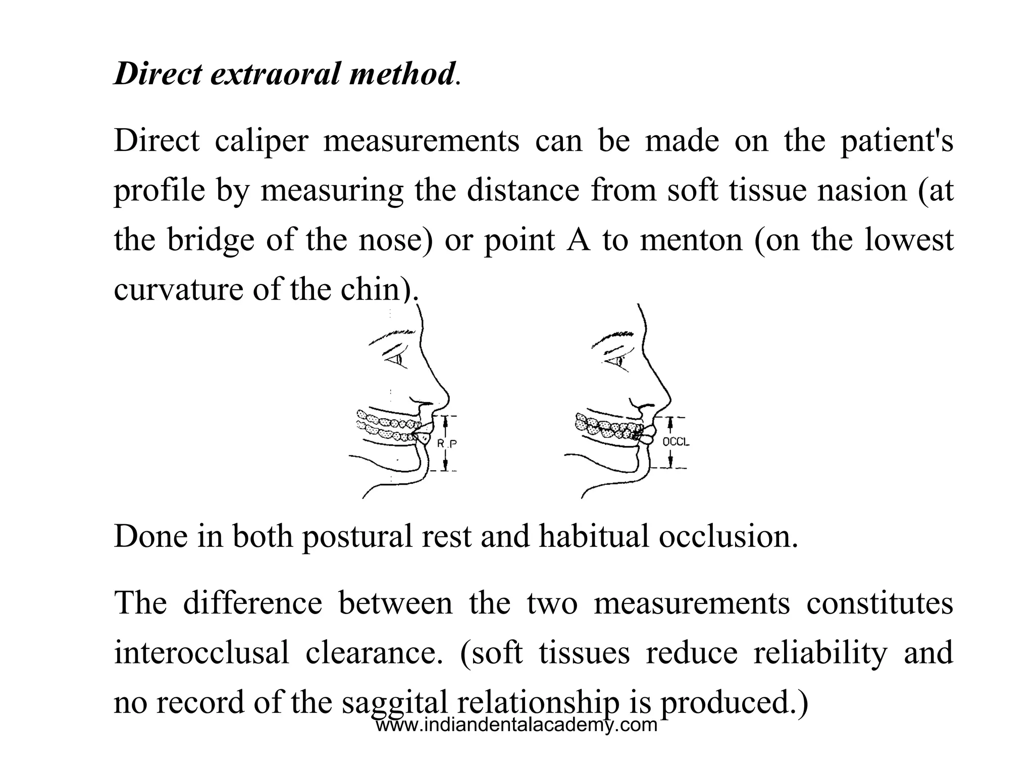 Direct extraoral method.
Direct caliper measurements can be made on the patient's
profile by measuring the distance from soft tissue nasion (at
the bridge of the nose) or point A to menton (on the lowest
curvature of the chin).
Done in both postural rest and habitual occlusion.
The difference between the two measurements constitutes
interocclusal clearance. (soft tissues reduce reliability and
no record of the saggital relationship is produced.)
www.indiandentalacademy.com
 
