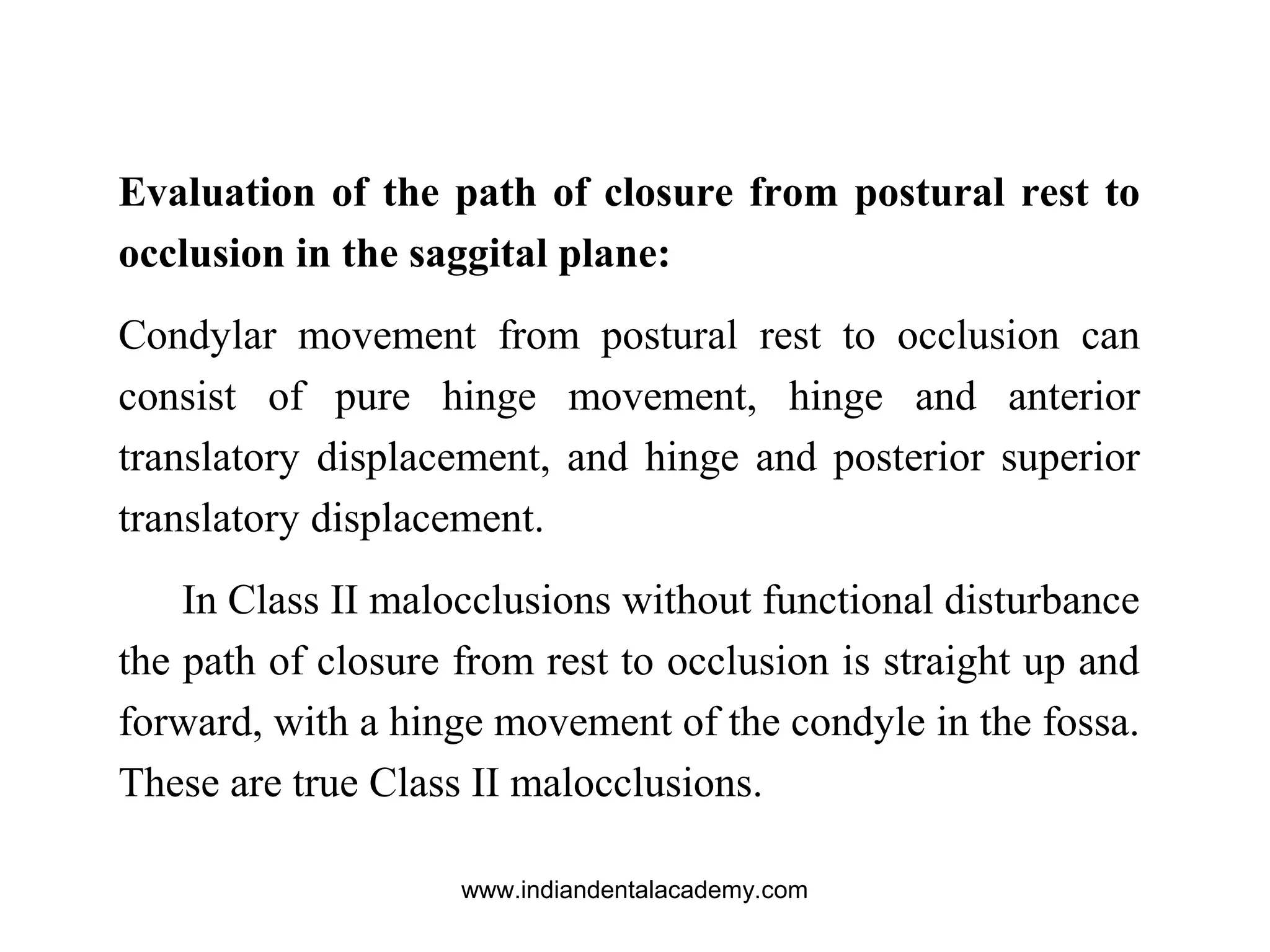 Evaluation of the path of closure from postural rest to
occlusion in the saggital plane:
Condylar movement from postural rest to occlusion can
consist of pure hinge movement, hinge and anterior
translatory displacement, and hinge and posterior superior
translatory displacement.
In Class II malocclusions without functional disturbance
the path of closure from rest to occlusion is straight up and
forward, with a hinge movement of the condyle in the fossa.
These are true Class II malocclusions.
www.indiandentalacademy.com
 