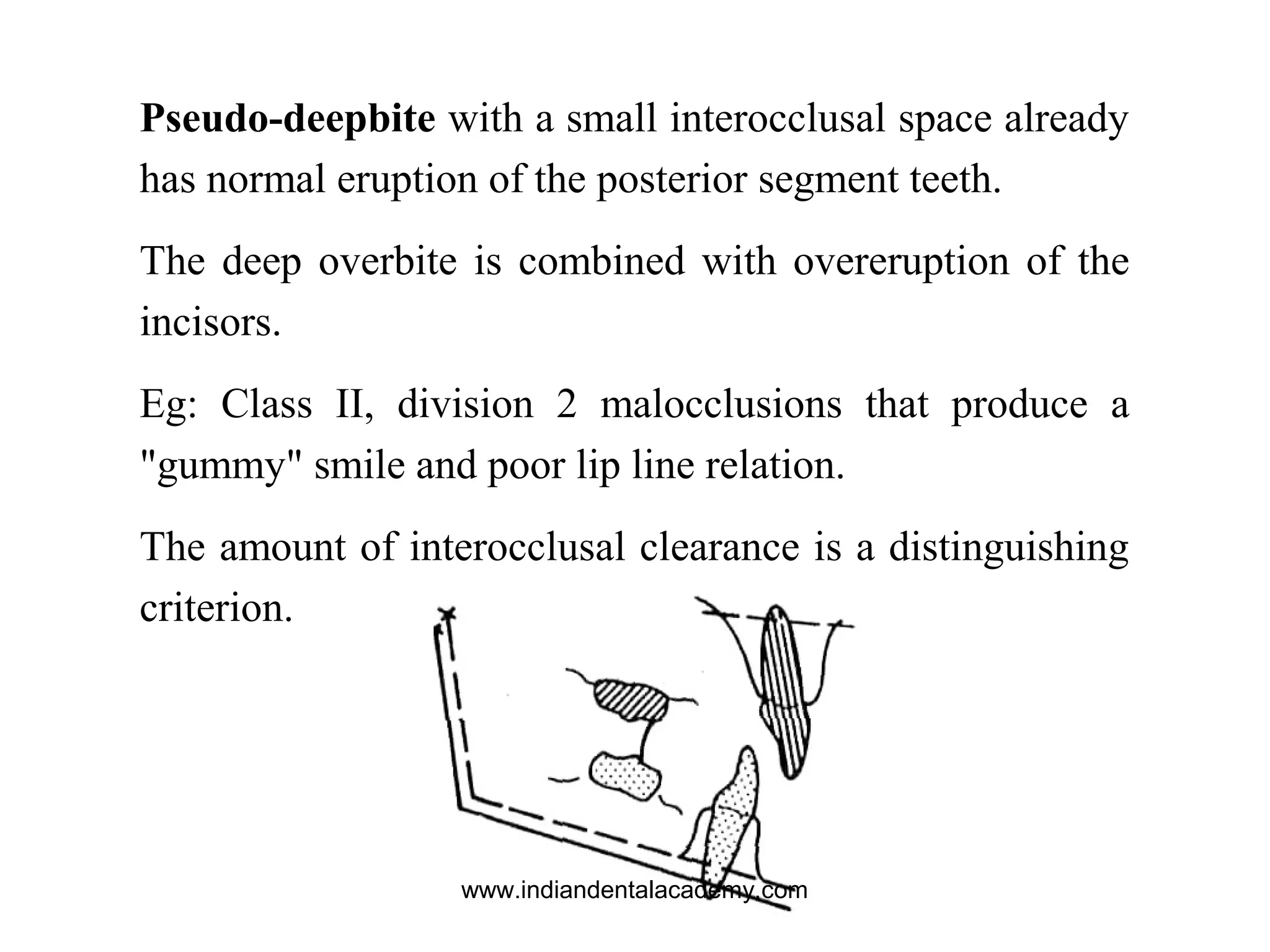 Pseudo-deepbite with a small interocclusal space already
has normal eruption of the posterior segment teeth.
The deep overbite is combined with overeruption of the
incisors.
Eg: Class II, division 2 malocclusions that produce a
"gummy" smile and poor lip line relation.
The amount of interocclusal clearance is a distinguishing
criterion.
www.indiandentalacademy.com
 