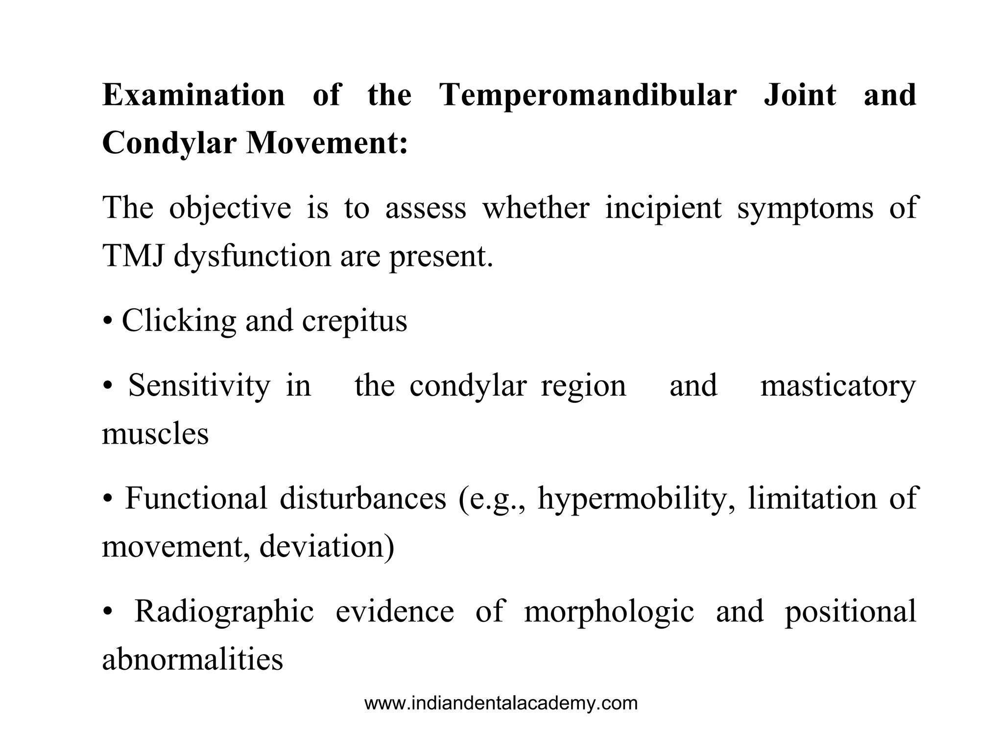 Examination of the Temperomandibular Joint and
Condylar Movement:
The objective is to assess whether incipient symptoms of
TMJ dysfunction are present.
• Clicking and crepitus
• Sensitivity in the condylar region and masticatory
muscles
• Functional disturbances (e.g., hypermobility, limitation of
movement, deviation)
• Radiographic evidence of morphologic and positional
abnormalities
www.indiandentalacademy.com
 