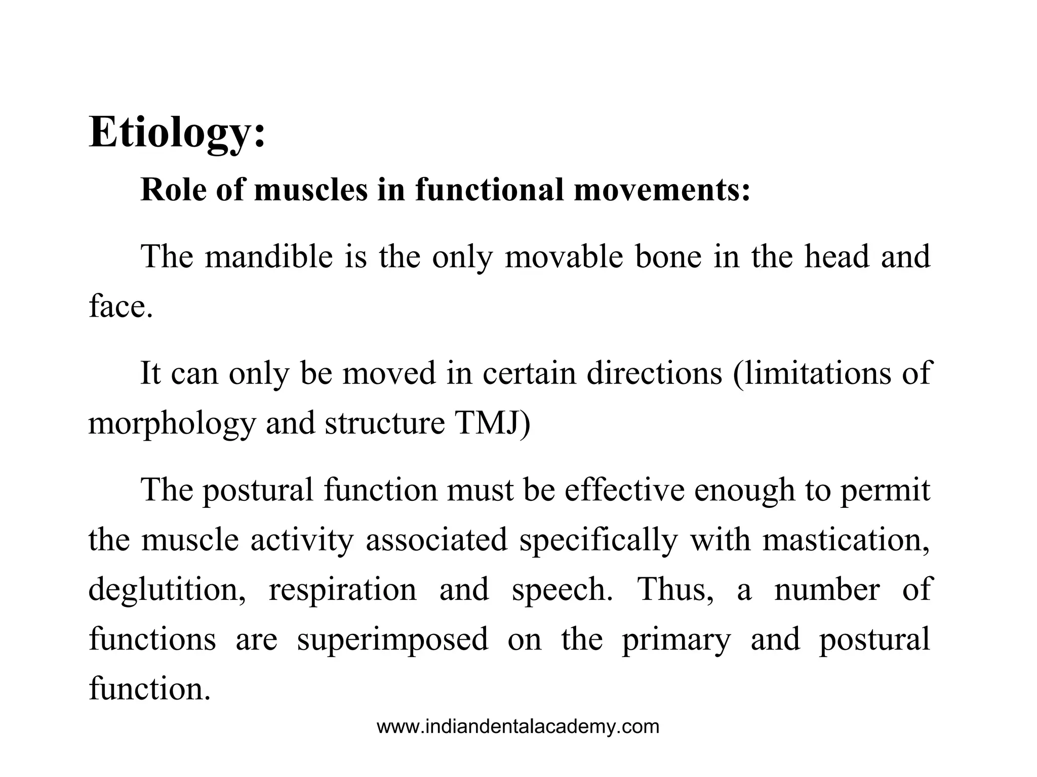 Etiology:
Role of muscles in functional movements:
The mandible is the only movable bone in the head and
face.
It can only be moved in certain directions (limitations of
morphology and structure TMJ)
The postural function must be effective enough to permit
the muscle activity associated specifically with mastication,
deglutition, respiration and speech. Thus, a number of
functions are superimposed on the primary and postural
function.
www.indiandentalacademy.com
 