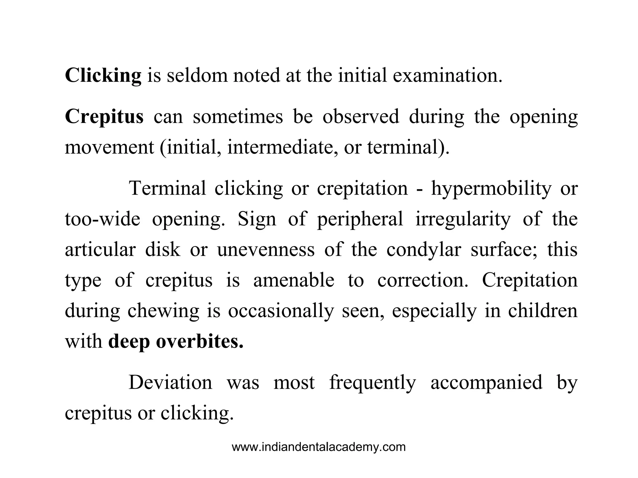 Clicking is seldom noted at the initial examination.
Crepitus can sometimes be observed during the opening
movement (initial, intermediate, or terminal).
Terminal clicking or crepitation - hypermobility or
too-wide opening. Sign of peripheral irregularity of the
articular disk or unevenness of the condylar surface; this
type of crepitus is amenable to correction. Crepitation
during chewing is occasionally seen, especially in children
with deep overbites.
Deviation was most frequently accompanied by
crepitus or clicking.
www.indiandentalacademy.com
 