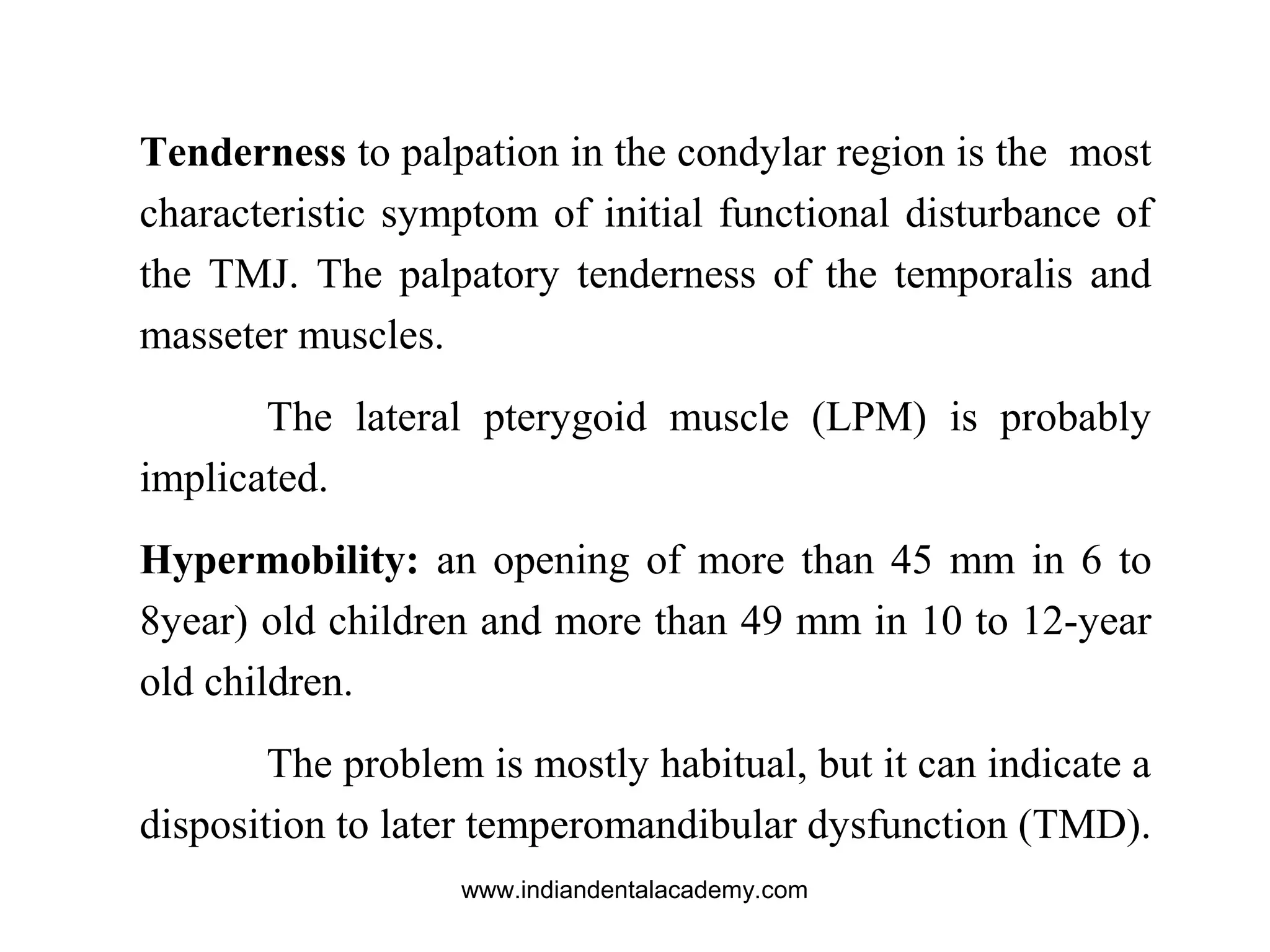 Tenderness to palpation in the condylar region is the most
characteristic symptom of initial functional disturbance of
the TMJ. The palpatory tenderness of the temporalis and
masseter muscles.
The lateral pterygoid muscle (LPM) is probably
implicated.
Hypermobility: an opening of more than 45 mm in 6 to
8year) old children and more than 49 mm in 10 to 12-year
old children.
The problem is mostly habitual, but it can indicate a
disposition to later temperomandibular dysfunction (TMD).
www.indiandentalacademy.com
 