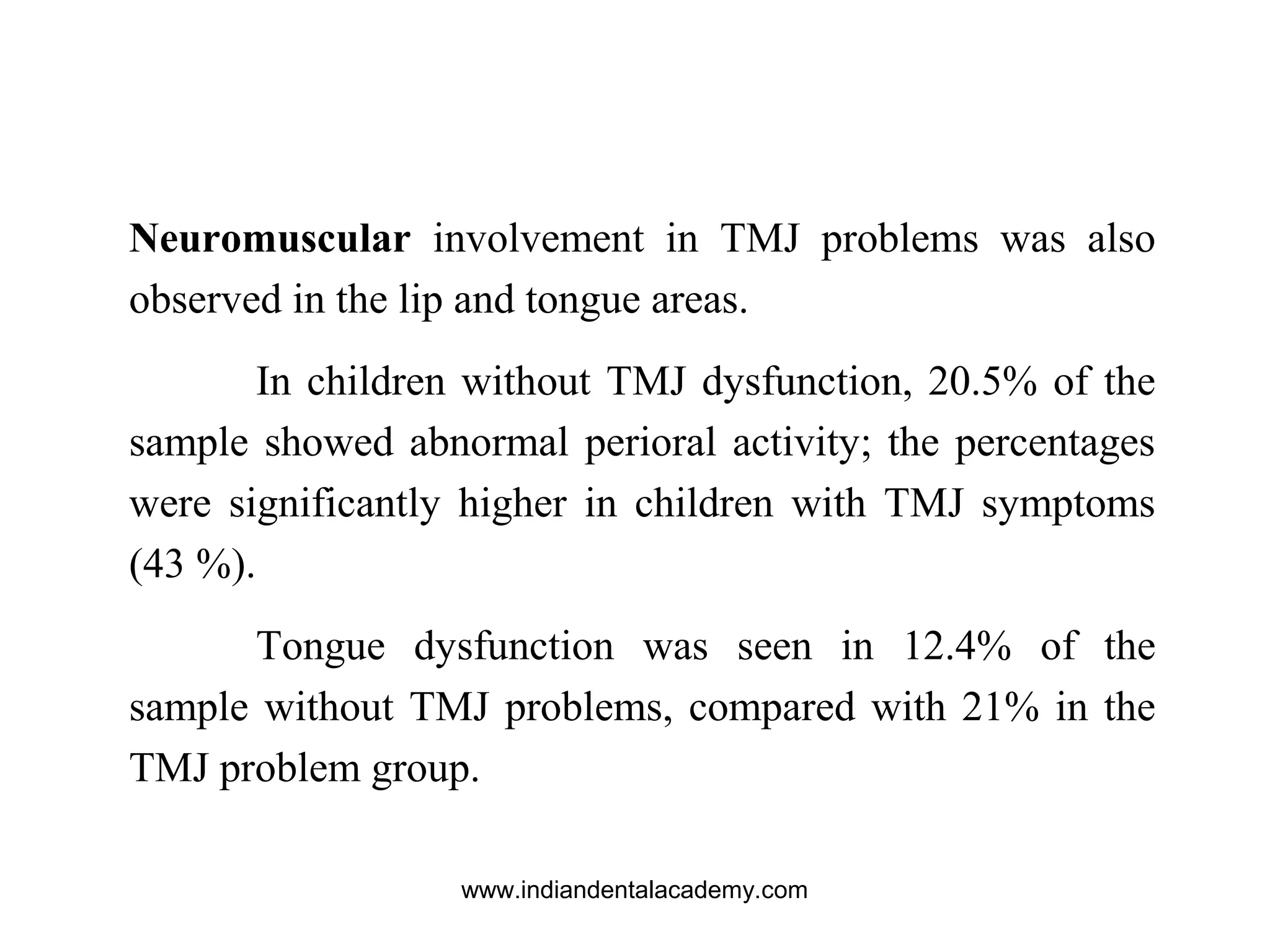 Neuromuscular involvement in TMJ problems was also
observed in the lip and tongue areas.
In children without TMJ dysfunction, 20.5% of the
sample showed abnormal perioral activity; the percentages
were significantly higher in children with TMJ symptoms
(43 %).
Tongue dysfunction was seen in 12.4% of the
sample without TMJ problems, compared with 21% in the
TMJ problem group.
www.indiandentalacademy.com
 
