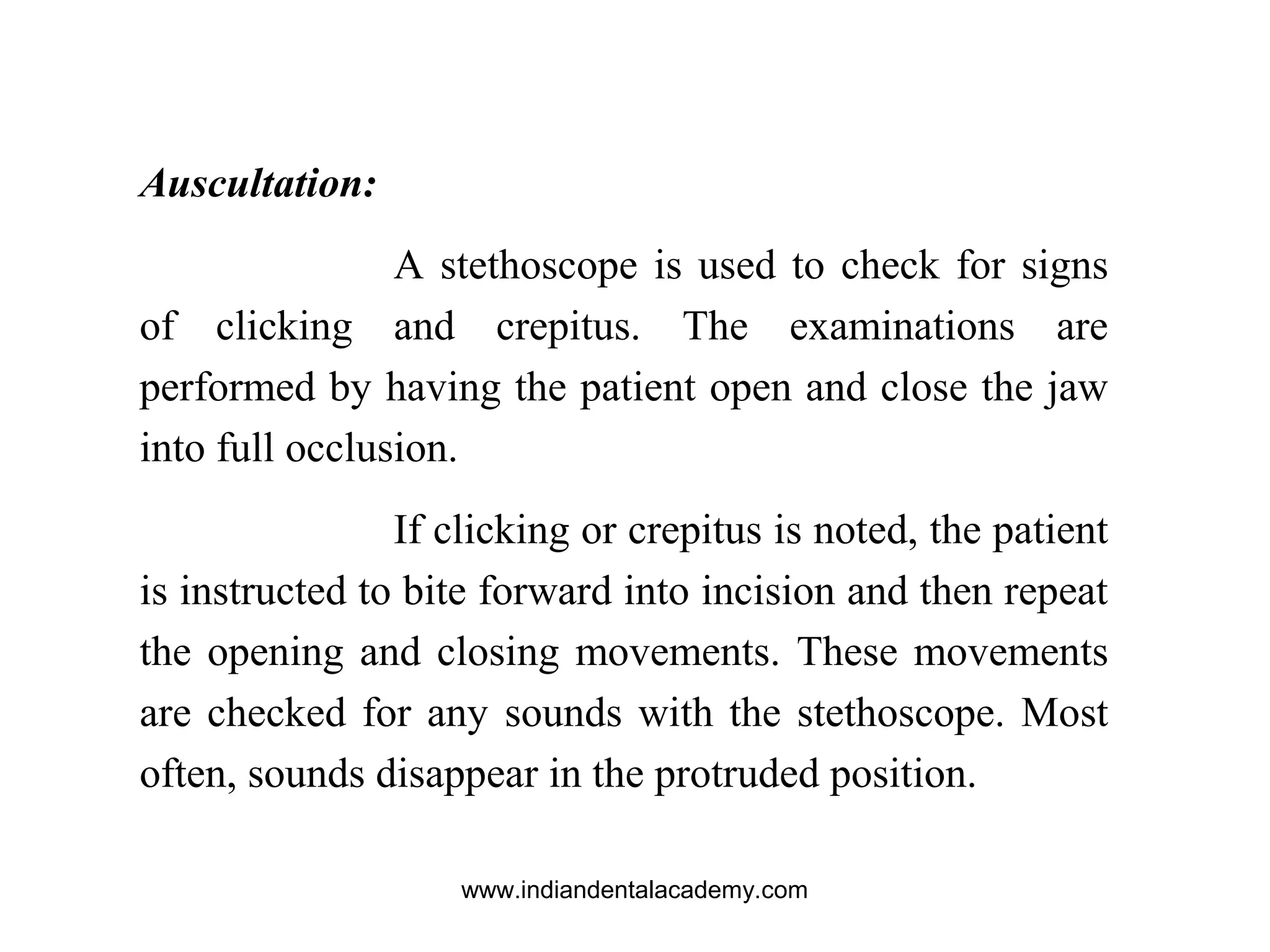 Auscultation:
A stethoscope is used to check for signs
of clicking and crepitus. The examinations are
performed by having the patient open and close the jaw
into full occlusion.
If clicking or crepitus is noted, the patient
is instructed to bite forward into incision and then repeat
the opening and closing movements. These movements
are checked for any sounds with the stethoscope. Most
often, sounds disappear in the protruded position.
www.indiandentalacademy.com
 