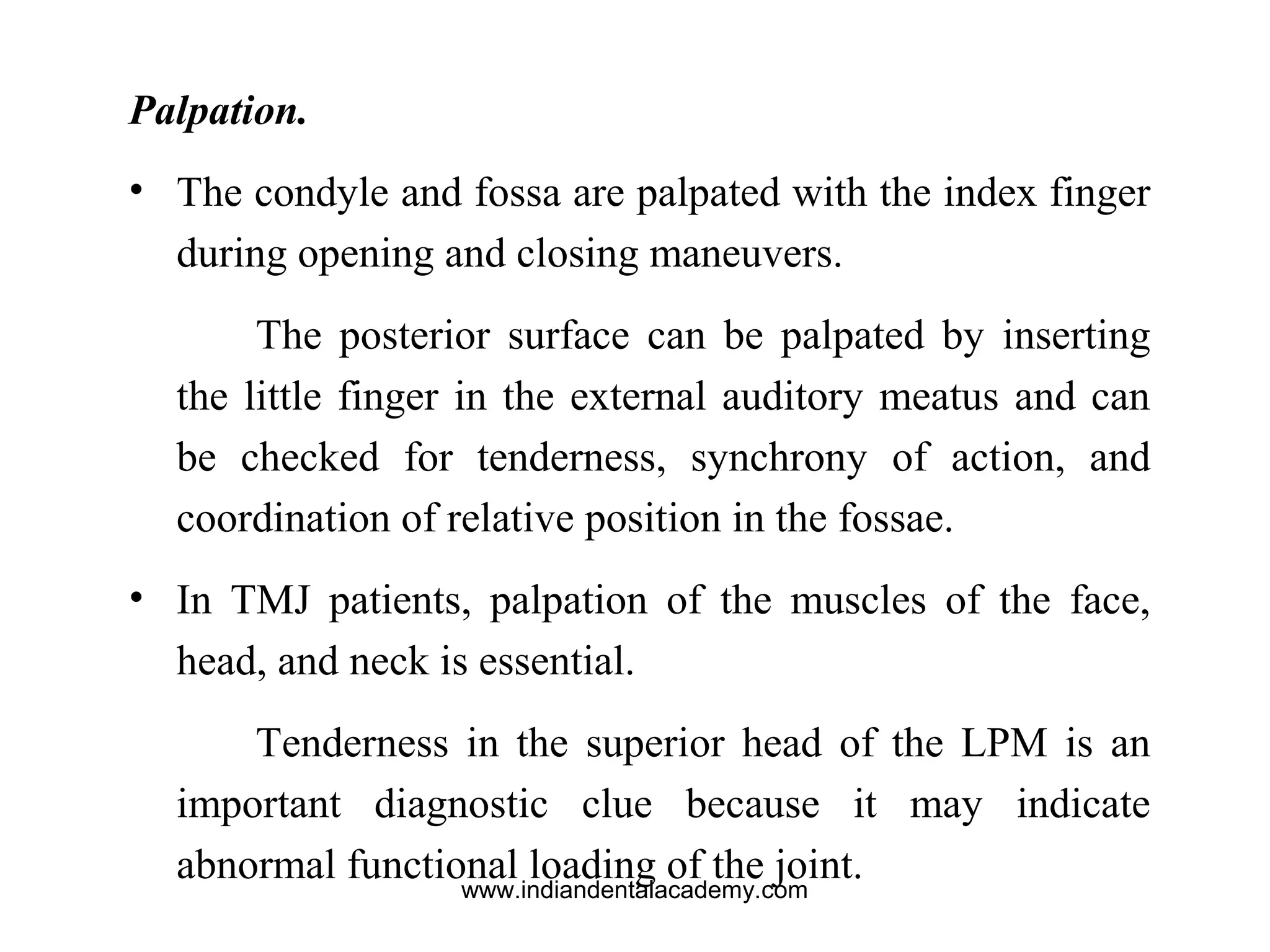 Palpation.
• The condyle and fossa are palpated with the index finger
during opening and closing maneuvers.
The posterior surface can be palpated by inserting
the little finger in the external auditory meatus and can
be checked for tenderness, synchrony of action, and
coordination of relative position in the fossae.
• In TMJ patients, palpation of the muscles of the face,
head, and neck is essential.
Tenderness in the superior head of the LPM is an
important diagnostic clue because it may indicate
abnormal functional loading of the joint.www.indiandentalacademy.com
 