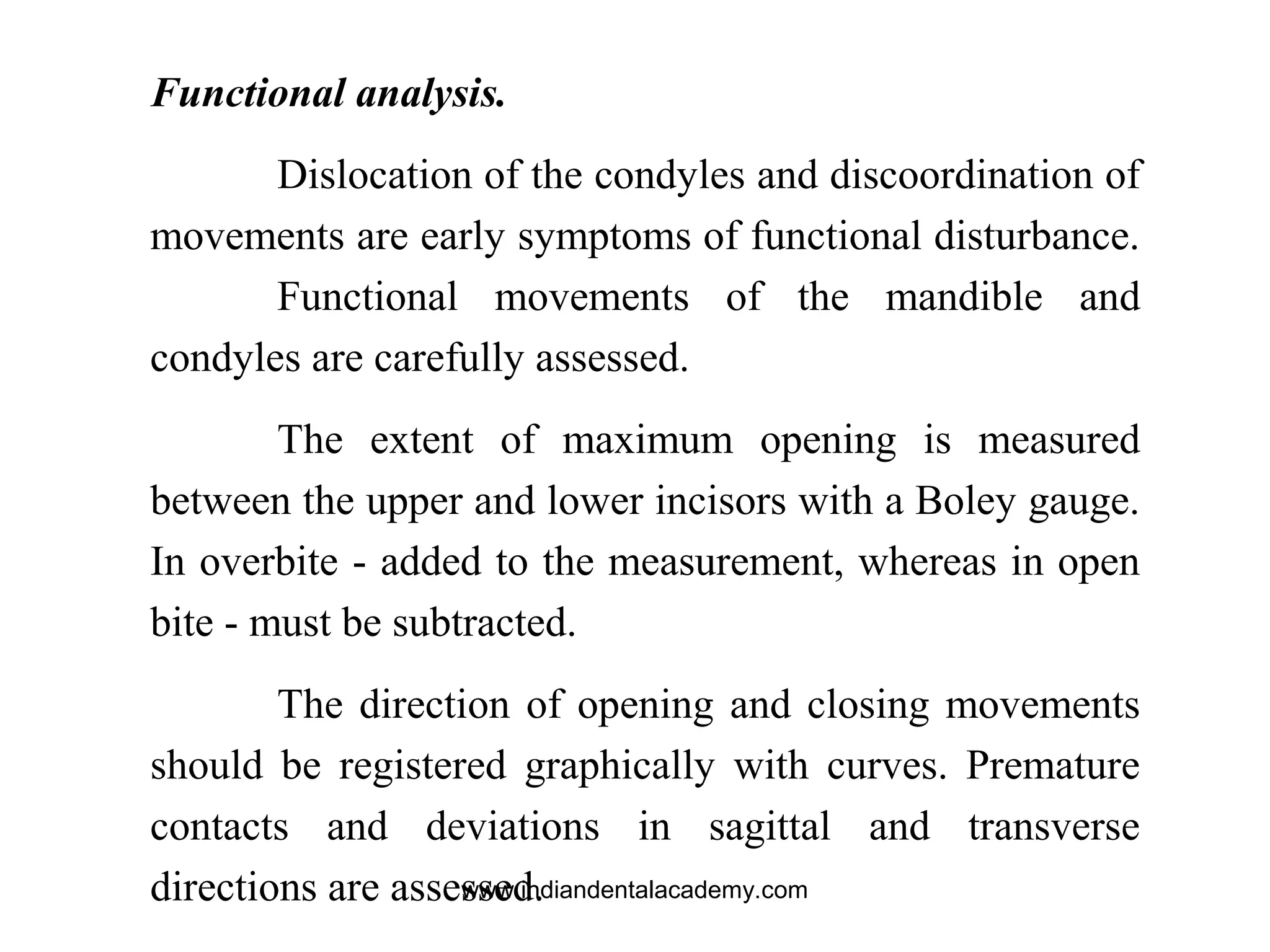 Functional analysis.
Dislocation of the condyles and discoordination of
movements are early symptoms of functional disturbance.
Functional movements of the mandible and
condyles are carefully assessed.
The extent of maximum opening is measured
between the upper and lower incisors with a Boley gauge.
In overbite - added to the measurement, whereas in open
bite - must be subtracted.
The direction of opening and closing movements
should be registered graphically with curves. Premature
contacts and deviations in sagittal and transverse
directions are assessed.www.indiandentalacademy.com
 