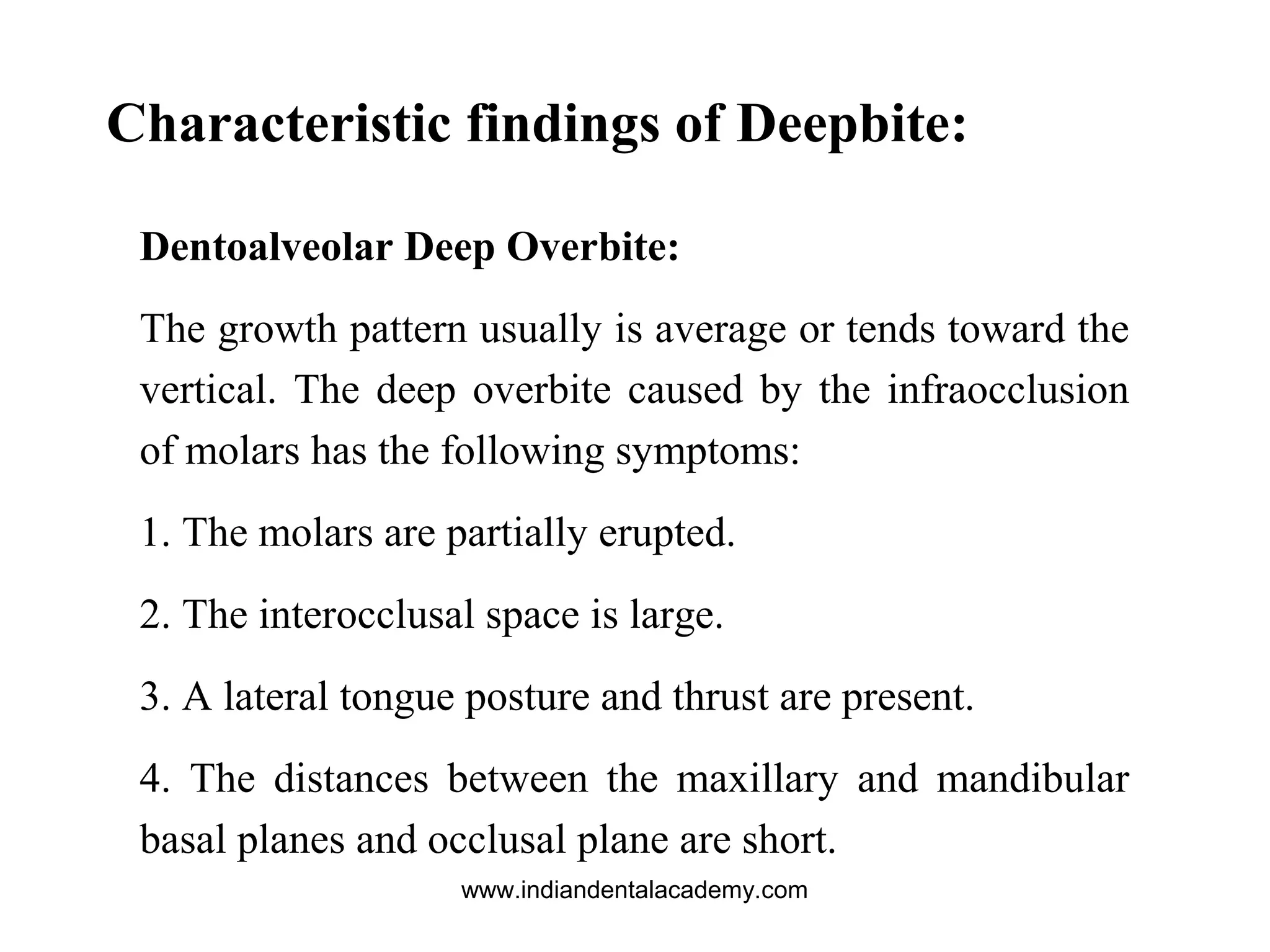 Characteristic findings of Deepbite:
Dentoalveolar Deep Overbite:
The growth pattern usually is average or tends toward the
vertical. The deep overbite caused by the infraocclusion
of molars has the following symptoms:
1. The molars are partially erupted.
2. The interocclusal space is large.
3. A lateral tongue posture and thrust are present.
4. The distances between the maxillary and mandibular
basal planes and occlusal plane are short.
www.indiandentalacademy.com
 