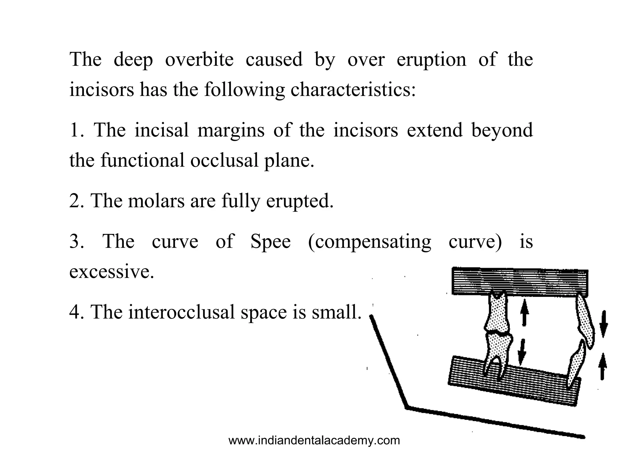 The deep overbite caused by over eruption of the
incisors has the following characteristics:
1. The incisal margins of the incisors extend beyond
the functional occlusal plane.
2. The molars are fully erupted.
3. The curve of Spee (compensating curve) is
excessive.
4. The interocclusal space is small.
www.indiandentalacademy.com
 