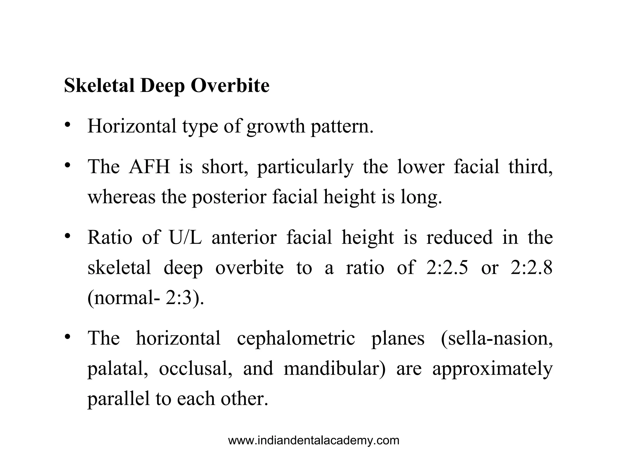 Skeletal Deep Overbite
• Horizontal type of growth pattern.
• The AFH is short, particularly the lower facial third,
whereas the posterior facial height is long.
• Ratio of U/L anterior facial height is reduced in the
skeletal deep overbite to a ratio of 2:2.5 or 2:2.8
(normal- 2:3).
• The horizontal cephalometric planes (sella-nasion,
palatal, occlusal, and mandibular) are approximately
parallel to each other.
www.indiandentalacademy.com
 
