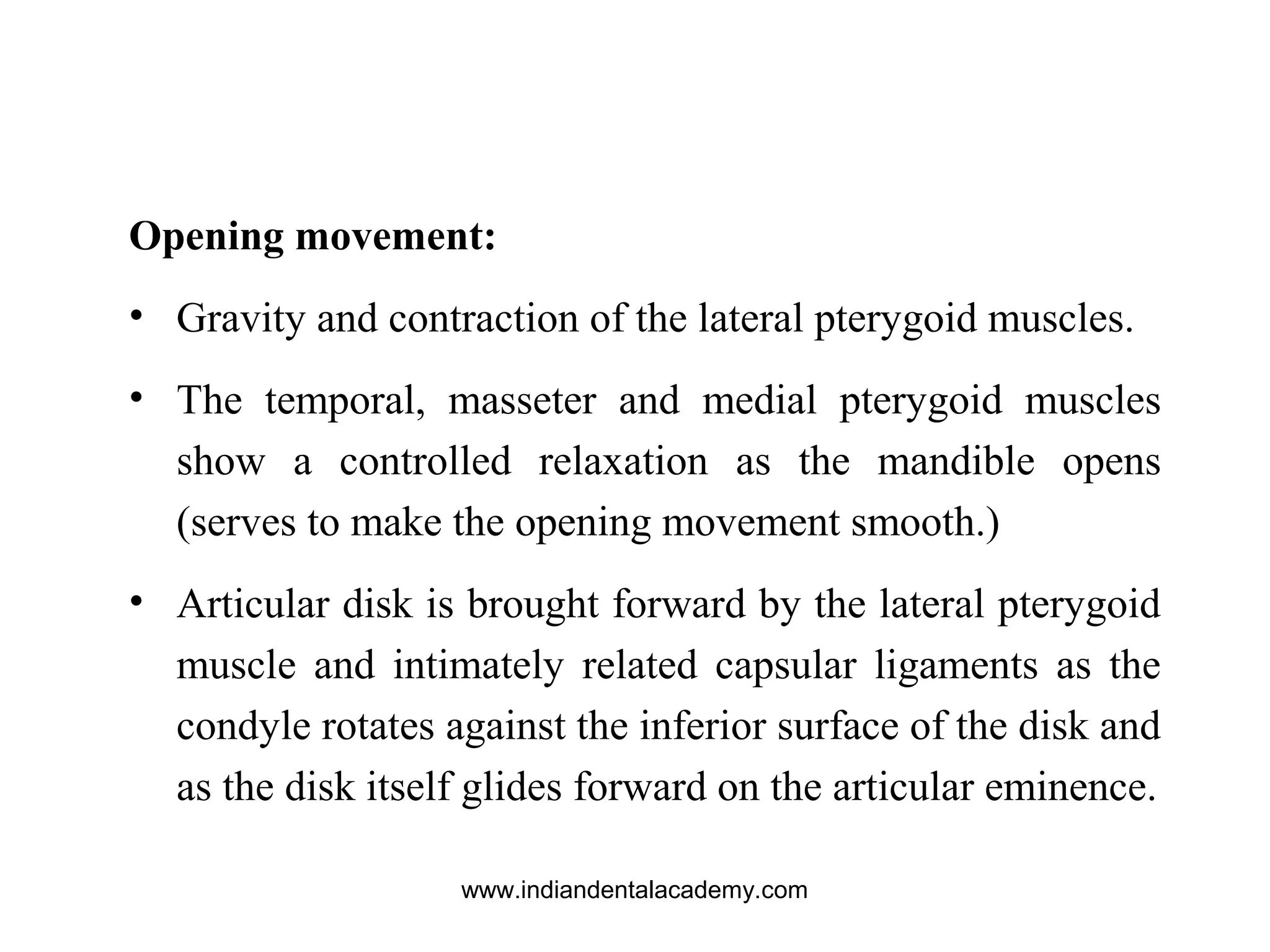 Opening movement:
• Gravity and contraction of the lateral pterygoid muscles.
• The temporal, masseter and medial pterygoid muscles
show a controlled relaxation as the mandible opens
(serves to make the opening movement smooth.)
• Articular disk is brought forward by the lateral pterygoid
muscle and intimately related capsular ligaments as the
condyle rotates against the inferior surface of the disk and
as the disk itself glides forward on the articular eminence.
www.indiandentalacademy.com
 