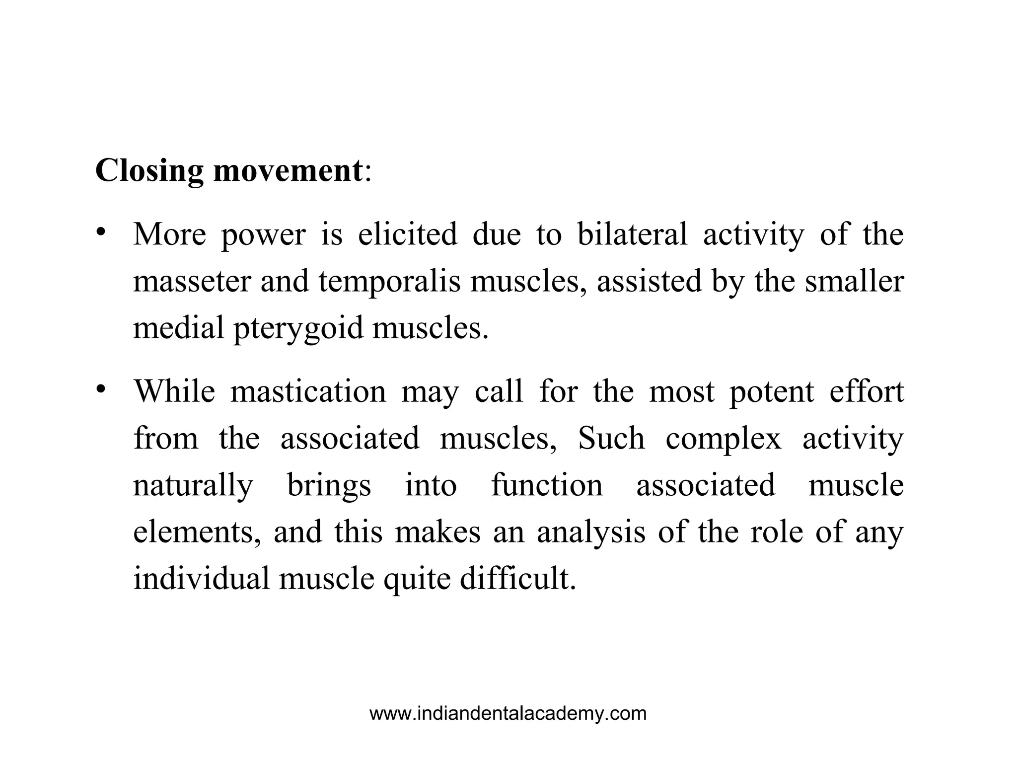 Closing movement:
• More power is elicited due to bilateral activity of the
masseter and temporalis muscles, assisted by the smaller
medial pterygoid muscles.
• While mastication may call for the most potent effort
from the associated muscles, Such complex activity
naturally brings into function associated muscle
elements, and this makes an analysis of the role of any
individual muscle quite difficult.
www.indiandentalacademy.com
 