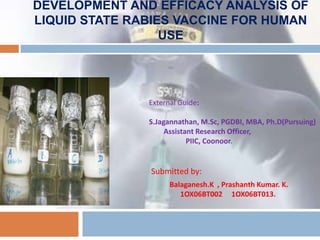 DEVELOPMENT AND EFFICACY ANALYSIS OF
LIQUID STATE RABIES VACCINE FOR HUMAN
USE

External Guide:
S.Jagannathan, M.Sc, PGDBI, MBA, Ph.D(Pursuing)
Assistant Research Officer,
PIIC, Coonoor.

Submitted by:
Balaganesh.K , Prashanth Kumar. K.
1OX06BT002 1OX06BT013.

 