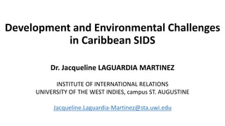 Development and Environmental Challenges
in Caribbean SIDS
Dr. Jacqueline LAGUARDIA MARTINEZ
INSTITUTE OF INTERNATIONAL RELATIONS
UNIVERSITY OF THE WEST INDIES, campus ST. AUGUSTINE
Jacqueline.Laguardia-Martinez@sta.uwi.edu
 