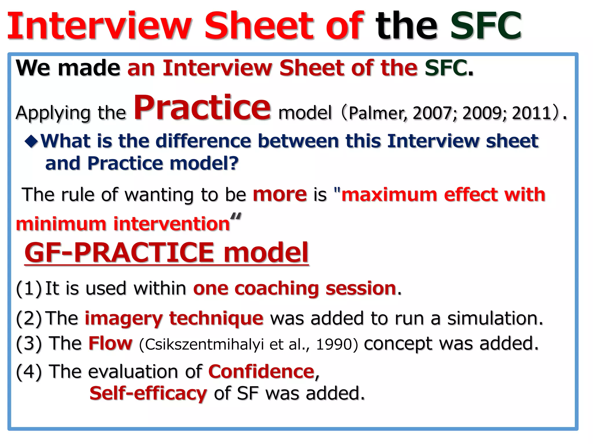 Interview Sheet of the SFC
We made an Interview Sheet of the SFC.
Applying the Practice model （Palmer, 2007; 2009; 2011）.
◆What is the difference between this Interview sheet
and Practice model?
The rule of wanting to be more is "maximum effect with
minimum intervention“
GF-PRACTICE model
(1)It is used within one coaching session.
(2)The imagery technique was added to run a simulation.
(3) The Flow (Csikszentmihalyi et al., 1990) concept was added.
(4) The evaluation of Confidence,
Self-efficacy of SF was added.
 