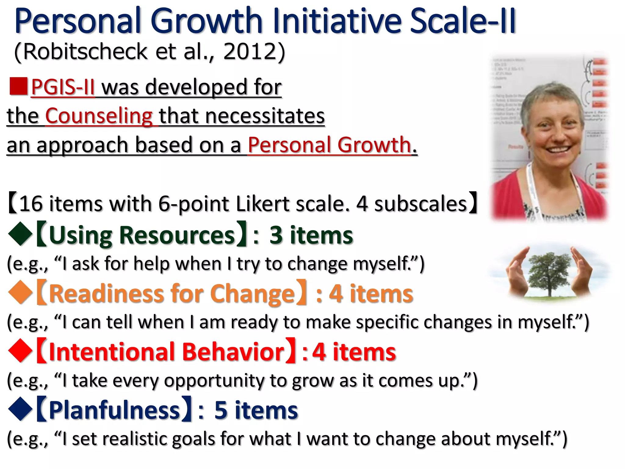 ■PGIS-II was developed for
the Counseling that necessitates
an approach based on a Personal Growth.
【16 items with 6-point Likert scale. 4 subscales】
◆【Using Resources】： 3 items
(e.g., “I ask for help when I try to change myself.”)
◆【Readiness for Change】 : 4 items
(e.g., “I can tell when I am ready to make specific changes in myself.”)
◆【Intentional Behavior】：4 items
(e.g., “I take every opportunity to grow as it comes up.”)
◆【Planfulness】： 5 items
(e.g., “I set realistic goals for what I want to change about myself.”)
Personal Growth Initiative Scale-II
(Robitscheck et al., 2012)
 