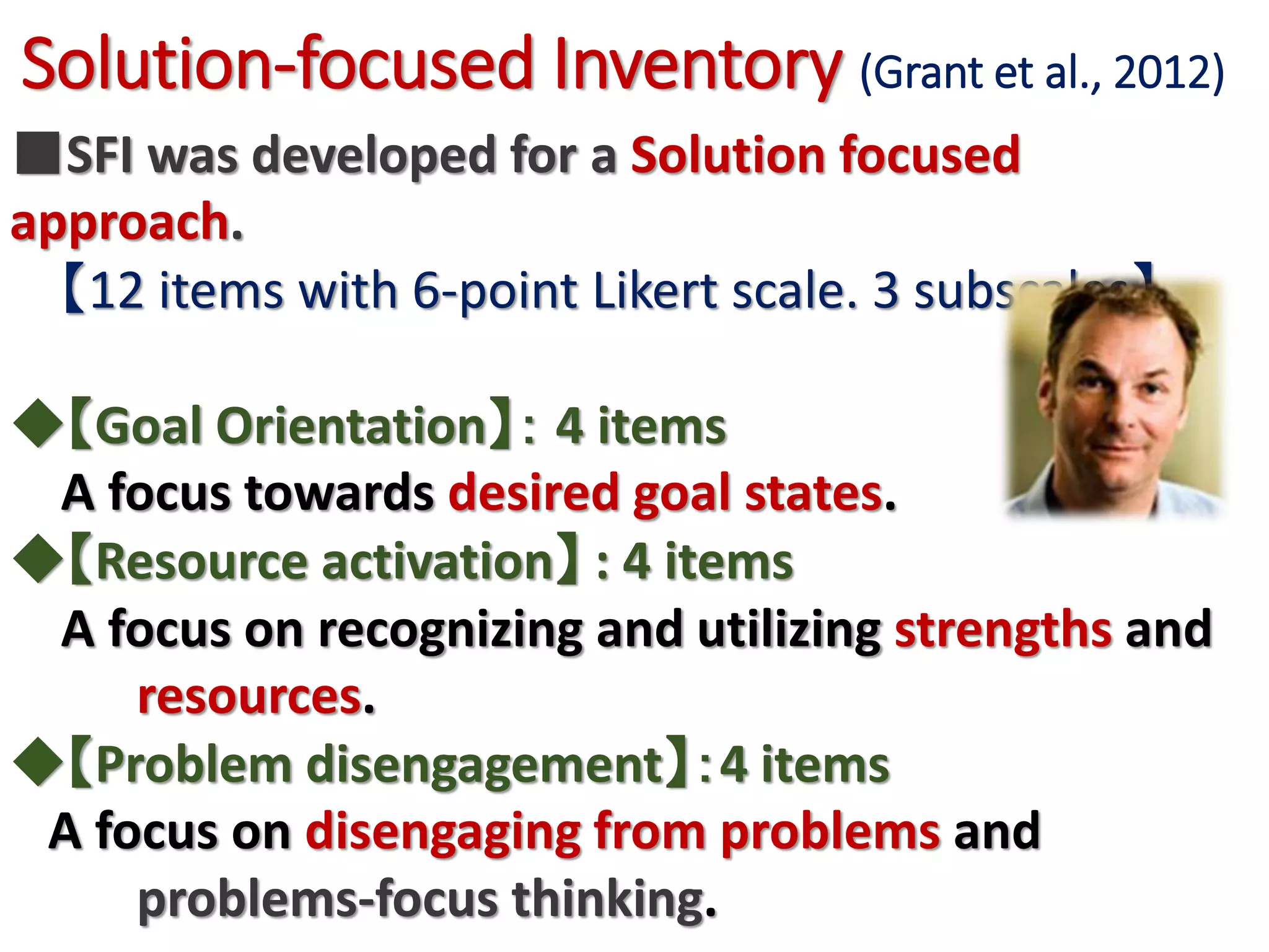 Solution-focused Inventory (Grant et al., 2012)
■SFI was developed for a Solution focused approach.
【12 items with 6-point Likert scale. 3 subscales】
◆【Goal Orientation】： 4 items
A focus towards desired goal states.
◆【Resource activation】 : 4 items
A focus on recognizing and utilizing strengths and
resources.
◆【Problem disengagement】：4 items
A focus on disengaging from problems and
problems-focus thinking.
 