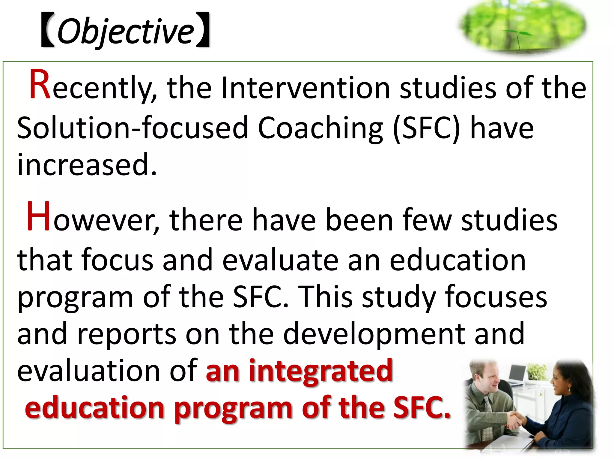 【Objective】
Recently, the Intervention studies of the
Solution-focused Coaching (SFC) have
increased.
However, there have been few studies
that focus and evaluate an education
program of the SFC. This study focuses
and reports on the development and
evaluation of an integrated
education program of the SFC.
 