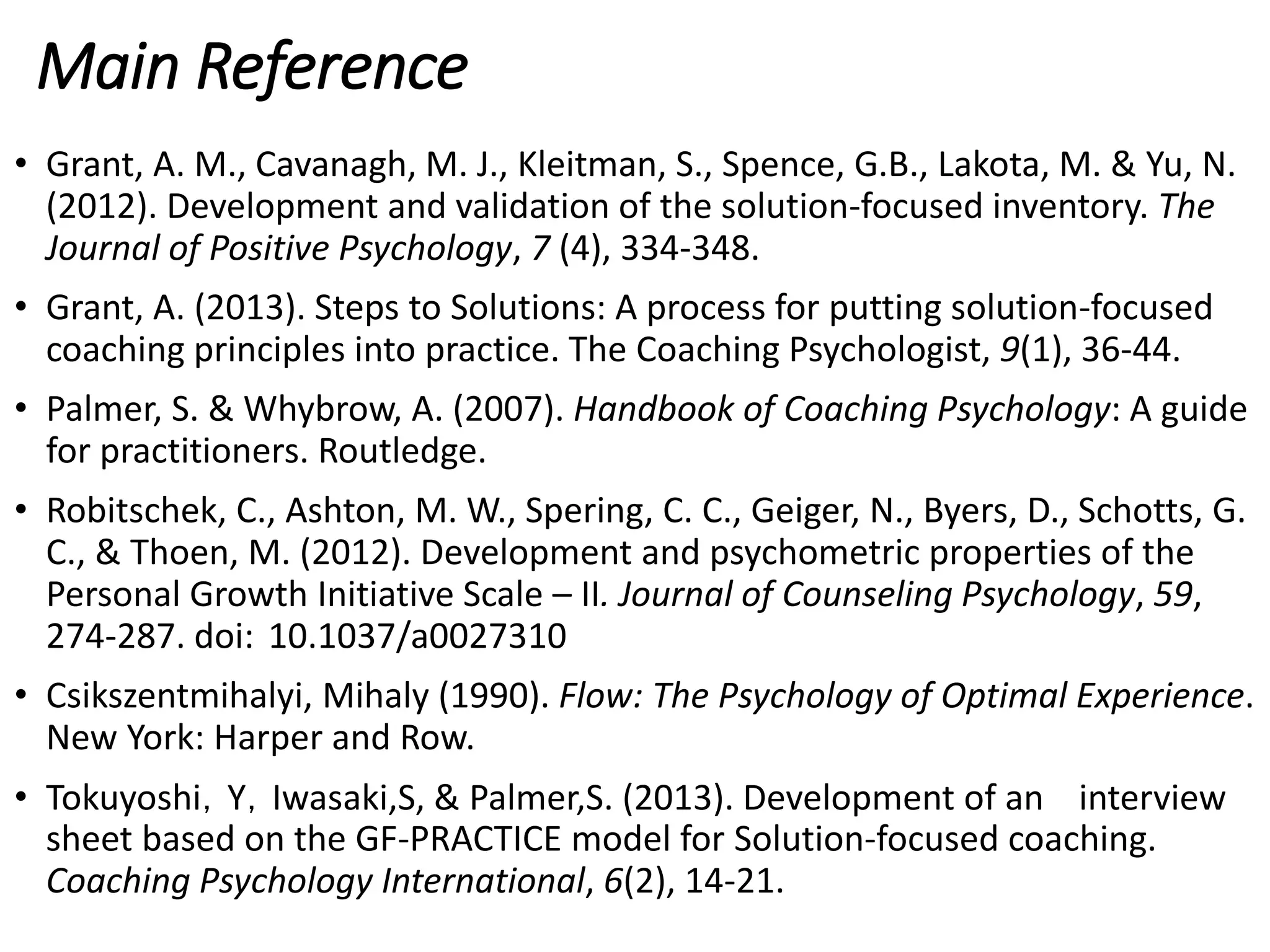 Main Reference
• Grant, A. M., Cavanagh, M. J., Kleitman, S., Spence, G.B., Lakota, M. & Yu, N.
(2012). Development and validation of the solution-focused inventory. The
Journal of Positive Psychology, 7 (4), 334-348.
• Grant, A. (2013). Steps to Solutions: A process for putting solution-focused
coaching principles into practice. The Coaching Psychologist, 9(1), 36-44.
• Palmer, S. & Whybrow, A. (2007). Handbook of Coaching Psychology: A guide
for practitioners. Routledge.
• Robitschek, C., Ashton, M. W., Spering, C. C., Geiger, N., Byers, D., Schotts, G.
C., & Thoen, M. (2012). Development and psychometric properties of the
Personal Growth Initiative Scale – II. Journal of Counseling Psychology, 59,
274-287. doi: 10.1037/a0027310
• Csikszentmihalyi, Mihaly (1990). Flow: The Psychology of Optimal Experience.
New York: Harper and Row.
• Tokuyoshi，Y，Iwasaki,S, & Palmer,S. (2013). Development of an interview
sheet based on the GF-PRACTICE model for Solution-focused coaching.
Coaching Psychology International, 6(2), 14-21.
 