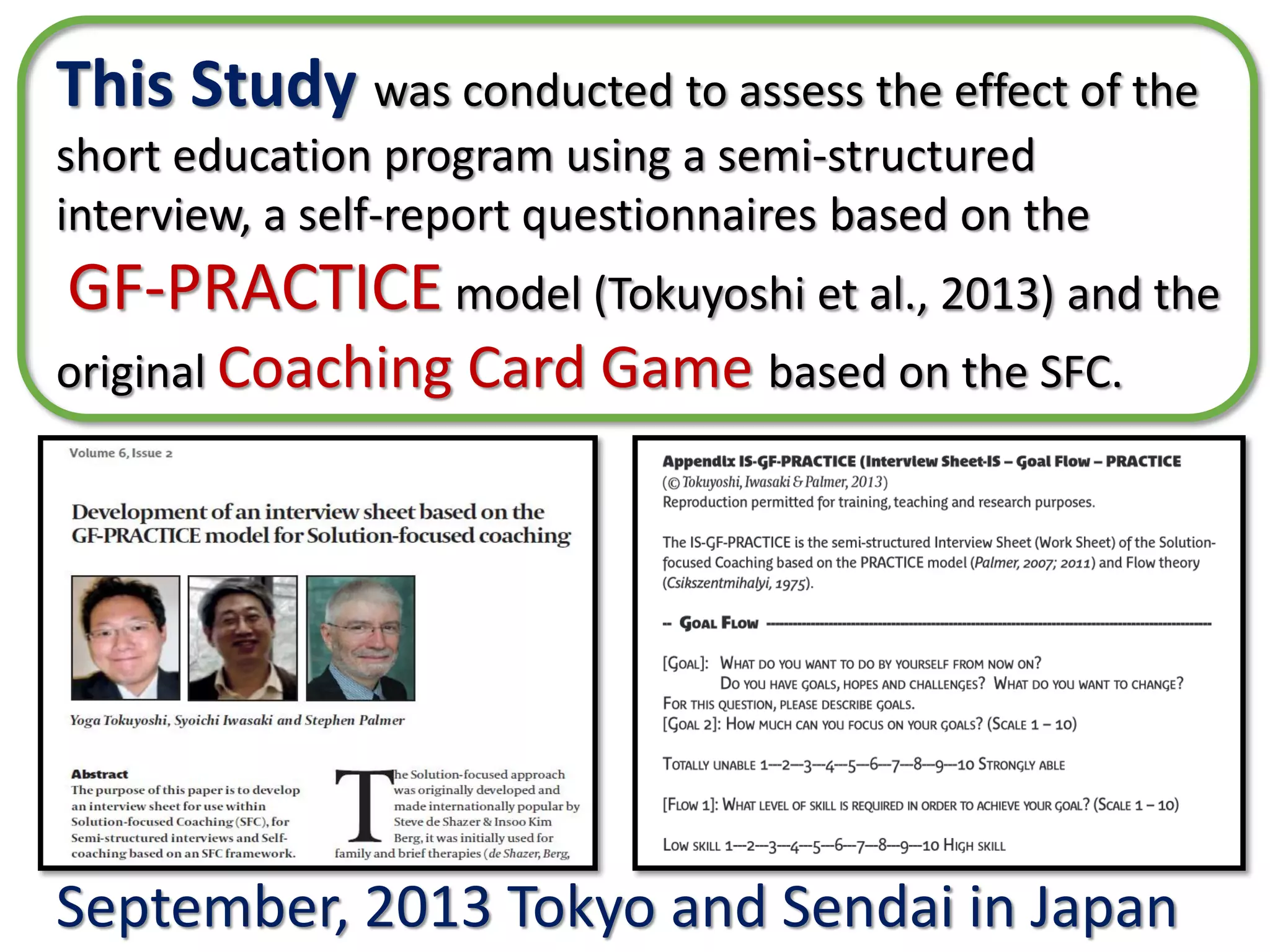 September, 2013 Tokyo and Sendai in Japan
This Study was conducted to assess the effect of the
short education program using a semi-structured interview,
a self-report questionnaires based on the
GF-PRACTICE model (Tokuyoshi et al., 2013) and the
original Coaching Card Game based on the SFC.
 